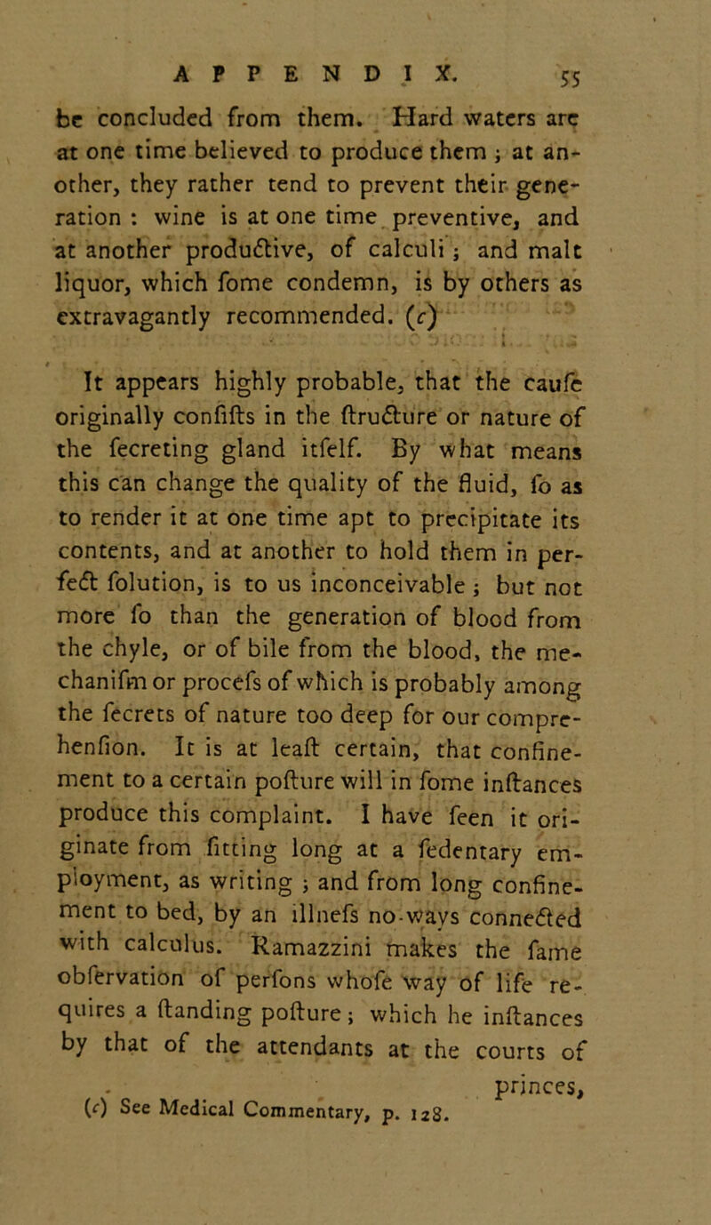 be concluded from them. Hard waters are at one time believed to produce them ; at an- other, they rather tend to prevent their gene- ration : wine is at one time preventive, and at another productive, of calculi ; and malt liquor, which fome condemn, is by others as extravagantly recommended, (c) ;■ 'i. ; ... It appears highly probable, that the caufe originally confifts in the ftrudure or nature of the fecreting gland itfelf. By what means this can change the quality of the fluid, fo as to render it at one time apt to precipitate its contents, and at another to hold them in per- fed folution, is to us inconceivable but not more fo than the generation of blood from the chyle, or of bile from the blood, the me- chanifmor procefs of which is probably among the fecrets of nature too deep for our compre- henfion. It is at leaft certain, that confine- ment to a certain pofture will in fome inftances produce this complaint. I have feen it ori- ginate from fitting long at a fedentary em- ployment, as writing ; and from long confine- ment to bed, by an lllnefs no-wavs conneded with calculus. Ramazzini makes the fame obfervation of perfons whofe way of life re- quires a Handing pofture; which he inftances by that of the attendants at the courts of princes, (0 See Medical Commentary, p. 128.