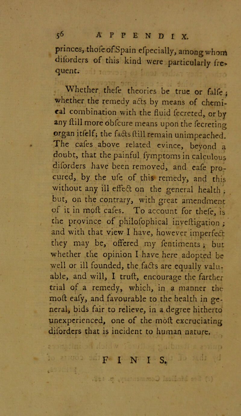 princes, thofe of Spain efpecially, among whom diforders of this kind were particularly fre- quent. Whether thefe theories be true or falfe ; whether the remedy ads by means of chemi- cal combination with the fluid fecreted, or by any dill more obfcure means upon the fecreting organ itfelf; the facts dill remain unimpeached. The cafes above related evince, beyond a doubt, that the painful fymptoms in calculous diforders have been removed, and eafe pro- cured, by the ufe of this remedy, and this without any ill effect on the general health , but, on the contrary, with great amendment of it in mod cafes. To account for thefe, is the province of philofophical invedigation ; and with that view I have, however imperfect they may be, offered my fentiments; but whether the opinion I have here adopted be well or ill founded, the fads are equally valu- able, and will, I trud, encourage the farther trial of a remedy, which, in a manner the mod eafy, and favourable to the health in ge- neral, bids fair to relieve, in a degree hitherto unexperienced, one of the mod excruciating diforders that is incident to human nature. FINIS.