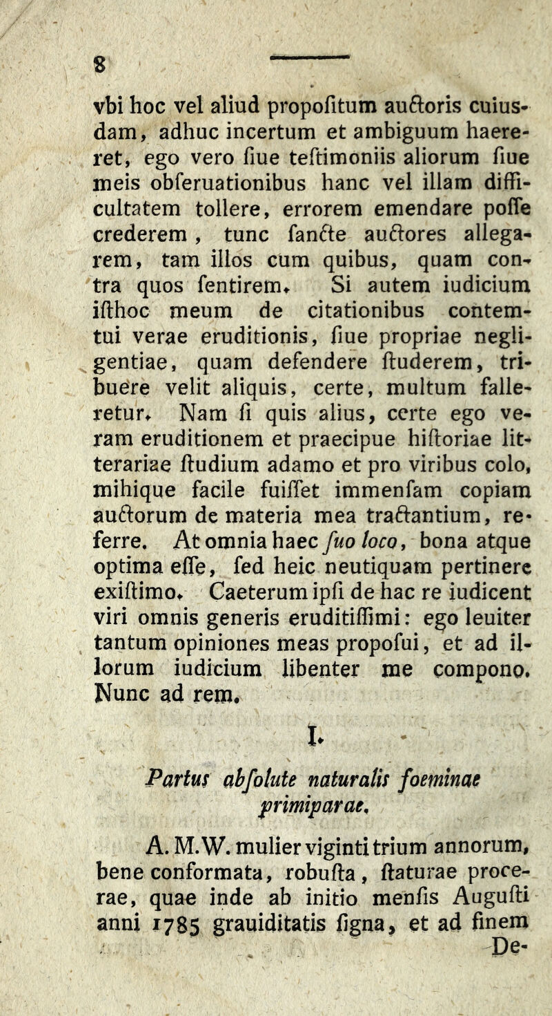 vbi hoc vel aliud propofitum auftoris cuius- dam, adhuc incertum et ambiguum haere- ret, ego vero fiue teftimoniis aliorum fiue meis obferuationibus hanc vel illam diffi- cultatem tollere, errorem emendare pofle crederem, tunc fanfte auftores allega- rem, tam illos cum quibus, quam con- tra quos fentirem. Si autem iudicium ifthoc meum de citationibus contem- tui verae eruditionis, fiue propriae negli- gentiae, quam defendere fluderem, tri- buere velit aliquis, certe, multum falle- retur, Nam fi quis alius, certe ego ve- ram eruditionem et praecipue hiftoriae lit- terariae ftudium adamo et pro viribus colo, mihique facile fuiffet immenfam copiam auftorum de materia mea traftantium, re- ferre. At omnia haec/«0/oro, bona atque optima efle, fed heic neutiquam pertinere exiftimo, Caeterum ipfi de hac re judicent viri omnis generis eruditiffimi: ego leuiter tantum opiniones meas propofui, et ad il- lorum iudicium libenter me compono. Nunc ad rem. t Partui abfotute naturalis foetninae primiparae, A. M.W. mulier viginti trium annorum, bene conformata, robufta, flaturae proce- rae, quao inde ab initio menfis Augufti anni 1785 grauiditatis ligna, et ad finem 'De*