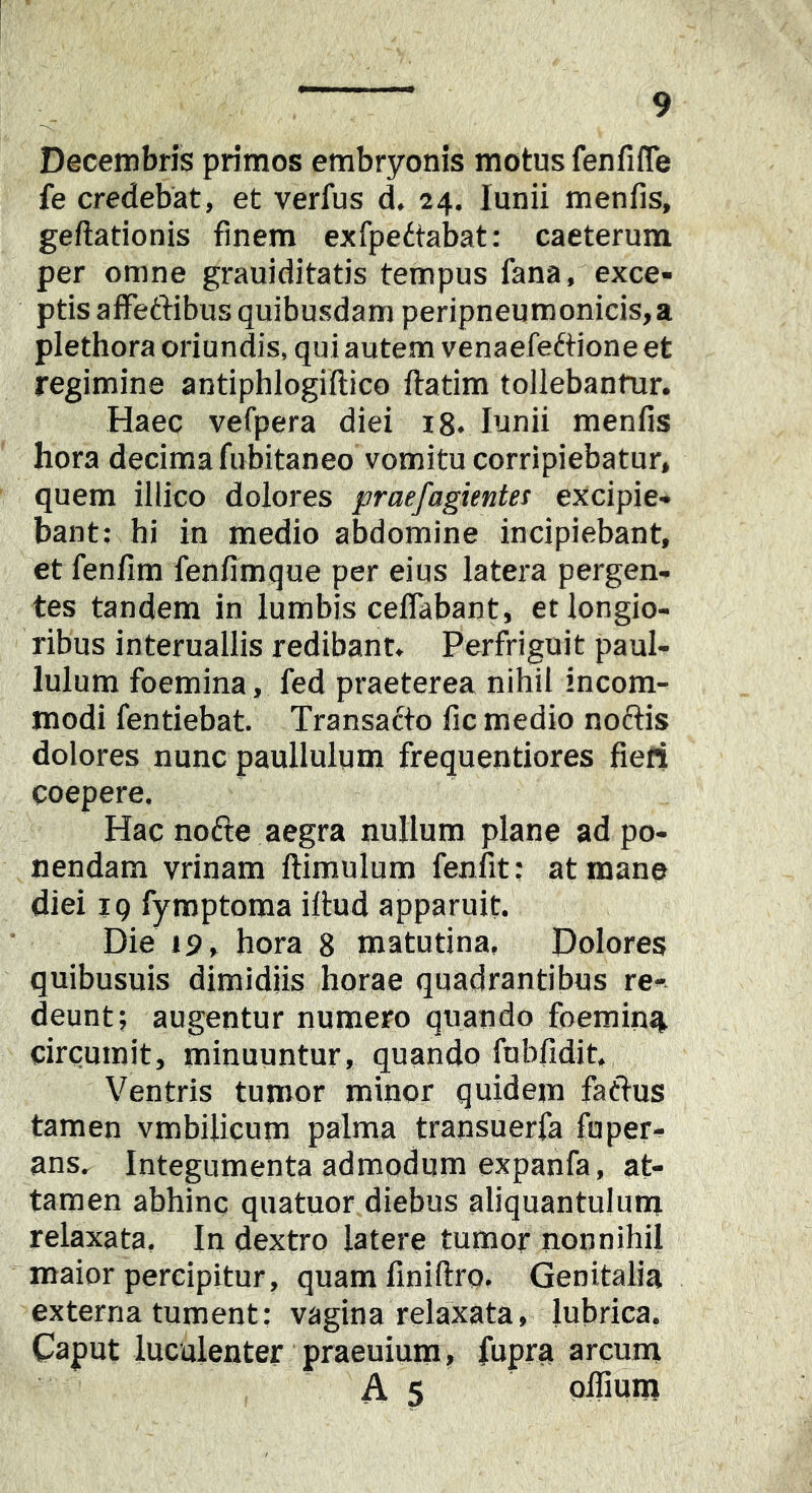 Decembris primos embryonis motus fenfifle fe credebat, et verfus d. 24. lunii menfis, geftationis finem exfpeitabat: caeterura per omne grauiditatis tempus fana, exce- ptis affeftibus quibusdam peripneumonicis,a plethora oriundis, qui autem venaefeftione et regimine antiphlogiftico ftatim tollebantur. Haec vefpera diei i8. lunii menfis hora decima fubitaneo vomitu corripiebatur, quem illico dolores praefagientes excipie- bant: hi in medio abdomine incipiebant, et fenfim fenfimque per eius latera pergen- tes tandem in lumbis ceflabant, et longio- ribus interuallis redibant. Perfriguit paul- lulum foemina, fed praeterea nihil incom- modi fentiebat. Transatto fic medio noctis dolores nunc paullulum frequentiores fieri coepere. Hac nofte aegra nullum plane ad po- nendam vrinam ftimulum fenfit: at mane diei 19 fymptoma illud apparuit. Die 19, hora 8 matutina. Dolores quibusuis dimidiis horae quadrantibus re-, deunt; augentur numero quando foemina» circumit, minuuntur, quando fubfidit. Ventris tumor minor quidem fatlus tamen vmbilicum palma transuerfa fuper- ans. Integumenta admodum expanfa, at- tamen abhinc quatuor diebus aliquantulum relaxata, In dextro latere tumor nonnihil maior percipitur, quam finiftrp. Genitalia externa tument: vagina relaxata, lubrica. Caput luculenter praeuiura, fupra arcum A 5 plfium