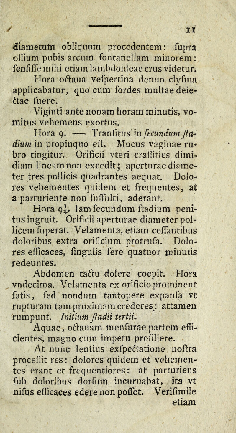 diametum obliquum procedentem: fupra olRum pubis arcum fontanellam minorem: fenfilTemihi etiam lambdoideae crus videtur, Hora oftaua verpertina denuo clyfma applicabatur, quo cum fordes multae deie- ftae fuere. Viginti ante nonam horam minutis, vo- mitus vehemens exortus. Hora Q. — 'Yrmfitus \n fecundum Jla- dium in propinquo eft. Mucus vaginae ru- bro tingitur. Orificii vteri craffities dimi- diam lineamnon excedit; aperturae diame- ter tres pollicis quadrantes aequat. Dolo- res vehementes quidem et frequentes, at a parturiente non fulfulti, aderant. Hora lam fecundum ftadium peni- tus ingruit. Orificii aperturae diameter pol- licem fuperat. Velamenta, etiam celTantibus doloribus extra orificium protrufa.' Dolo- res efficaces, fingulis fere quatuor minutis redeuntes. Abdomen taftu dolere coepit. Hora vndecima. Velamenta ex orificio prominent fatis, fed nondum tantopere expanfa vt rupturam tam proximam crederes: attamen rumpunt. Initium Jiadii tertiu Aquae, ottauam menfurae partem effi- cientes, magno cum impetu profiliere. At nunc lentius exfpe(f}atione noftra proceffit res: dolores quidem et vehemen- tes erant et frequentiores: at parturiens fub doloribus dorfum incuruabat, ita vt nifus efficaces edere non poffet. Verifimile etiam