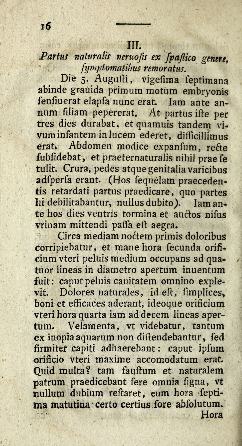 Partus naturalis neruofis ex fpafiico genere, fymptomatibus remoratus. Die 5. Augufti, vigefima feptimana abinde grauida primum motum embryonis fenHuerat elapfa nunc erat. lam ante an- num filiam pepererat. At partus ifte per tres dies durabat, etquamuis tandem vi- vum infantem in lucem ederet, difficillimus erat. Abdomen modice expanfum, refte fubfidebat, et praeternaturalis nihil praefe tulit Crura, pedes atque genitalia varicibus adfperfa erant. (Hos fequelam praeceden- tis retardati partus praedicare, quo partes hi debilitabantur, nullus dubito). lam an- te hos dies ventris tormina et audlos nifus vrinam mittendi pafla eft aegra, ’ Circa mediam nodtem primis doloribus corripiebatur, et mane hora fecunda orifi- cium vteri peluis medium occupans ad qua- tuor lineas in diametro apertum inuentum fuit: caput peluis cauitatem omnino exple- vit Dolores naturales, id eft, fimplices, boni et efficaces aderant ideoque orificium vteri hora quarta iam ad decem lineas aper- tum. Velamenta, vt videbatur, tantum ex inopia aquarum non diftendebantur, fed firmiter capiti adhaerebant: caput ipfum orificio vteri maxime accomodatum erat Quid multa? tam fauftum et naturalem patrum praedicebant fere omnia figna, vt nullum dubium reflaret, cum hora fepti- ma matutina certo certius fore abfolutum. Hora