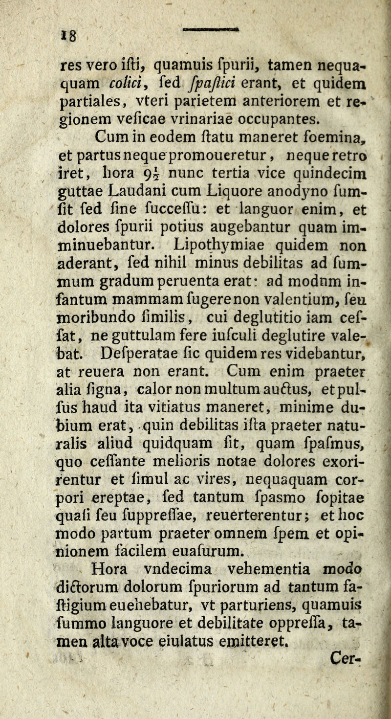 res vero ifti, quamuis fpurii, tamen nequa- quam colicij fed fpajlici erant, et quidem partiales, vteri parietem anteriorem et re- gionem veficae vrinariae occupantes. Cum in eodem ftatu maneret foemina, et partus neque promoueretur, neque retro iret, hora 9^ nunc tertia vice quindecim guttae Laudani cum Liquore anodyno fum- lit fed fine fuccelfu: et languor enim, et dolores fpurii potius augebantur quam im- minuebantur. Lipothymiae quidem non aderant, fed nihil minus debilitas ad fum- mum gradumperuenta erat: ad modnm in- fantum mammam fu gere non valentium, feu moribundo fimilis, cui deglutitio iam cef- fat, ne guttulam fere iufculi deglutire vale- bat. Defperatae fic quidem res videbantur, at reuera non erant. Cum enim praeter alia ligna, calor non multum auftus, etpul- fus haud ita vitiatus maneret, minime du- bium erat, quin debilitas illa praeter natu- ralis aliud quidquam fit, quam fpafmus, quo celfante melioris notae dolores exori- rentur et limul ac vires, nequaquam cor- pori ereptae, fed tantum fpasmo fopitae quafi feu fupprelfae, reuerterentur; et hoc modo partum praeter omnem fpem et opi- nionem facilem euafurum. Hora vndecima vehementia modo diftorum dolorum fpuriorum ad tantum fa- ftigium euehebatur, vt parturiens, quamuis fummo languore et debilitate opprelfa, ta- men alta voce eiulatus emitteret. Cer-