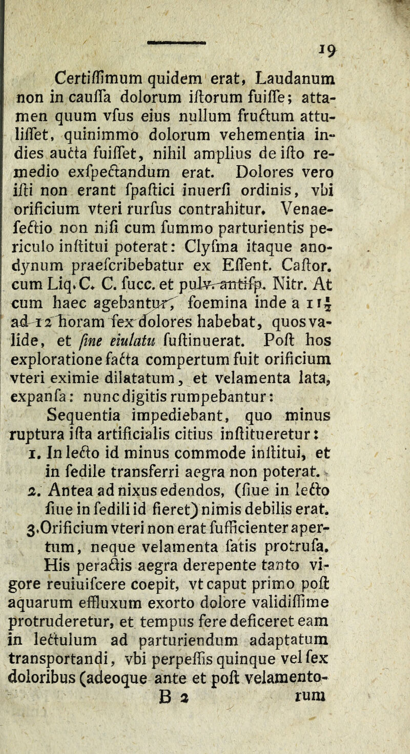 Certiffimum quidem erat, Laudanum non in caulTa dolorum iftorum fuifle; atta- men quum vfus eius nullum fruftum attu- lilTet, quinimmt) dolorum vehementia in- dies autta fuiflet, nihil amplius deifto re- medio exfpeftandum erat. Dolores vero ifti non.erant fpaftici inuerfi ordinis, vbi orificium vteri rurfus contrahitur, Venae- feftio non nifi cum fummo parturientis pe- riculo inftitui poterat: Clyfma itaque ano- dynum praefcribebatur ex Eflent Caftor. cum Liq.C, C. fucc. et pulvraiiti^ Nitr. At cum haec agebantur; foemina inde a ir^ * ad^rllibram fecdolores habebat, quos va- lide, et fine eiulatu fuftinuerat. Poli hos exploratione fatta compertum fuit orificium vteri eximie dilatatum , et velamenta lata, expanfa: nuncdigitisrumpebantur: Sequentia impediebant, quo minus ruptura illa artificialis citius inftitueretur: 1. Inlefto id minus commode inilitui, et in fedile transferri aegra non poterat. 2. Antea ad nixus edendos, (fiue in lefto fiue in fedili id fieret]) nimis debilis erat, S.Orificium vteri non erat fufficienter aper- tum, neque velamenta fatis protrufa. His peraSis aegra derepente tanto vir gore reuiuifcere coepit, vt caput primo poli aquarum effluxum exorto dolore validiffime protruderetur, et tempus fere deficeret eam in lettulum ad parturiendum adaptatum transportandi, vbi perpellis quinque vel fex doloribus (adeoque ante et poli velamento- B a rum