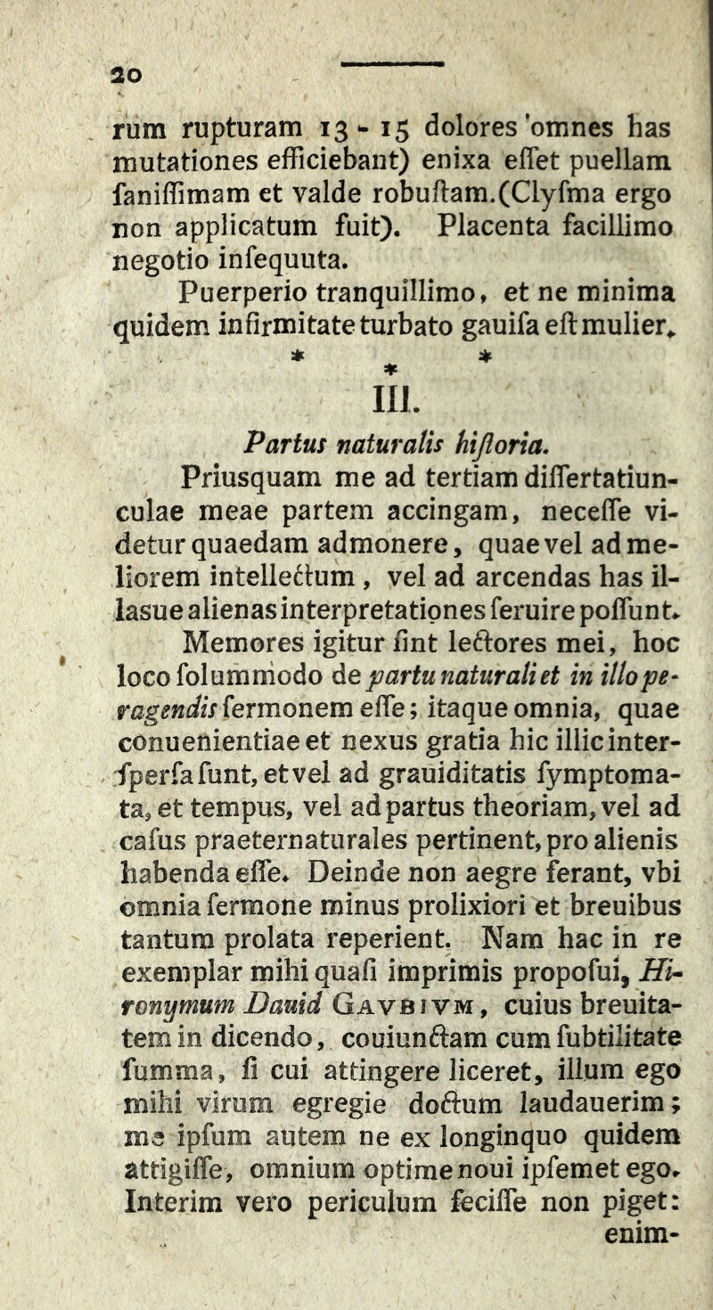 rum rupturam 13-15 dolores'omnes has mutationes efficiebant) enixa effiet puellam faniffimam et valde robuftam.(Clyfma ergo non applicatum fuit). Placenta facillimo negotio infequuta. Puerperio tranquillimo, et ne minima quidem infirmitate turbato gauifaeft mulier» * » * m. Partus naturalis hijloria. Priusquam me ad tertiam diffiertatiun- culae meae partem accingam, neceffie vi- detur quaedam admonere, quae vel ad me- liorem intellettum, vel ad arcendas has il- lasue alienas interpretationes feruire poffiunt- Memores igitur iint leftores mei, hoc locofolumniodo de partu natur ali et in illope^ fermonem effie; itaque omnia, quae conuenientiaeet nexus gratia hic iilicinter- fperfafunt,etvel ad grauiditatis fymptoma- ta, et tempus, vel ad partus theoriam, vel ad cafus praeternaturales pertinent, pro alienis habenda effie. Deinde non aegre ferant, vbi omnia fermone minus prolixiori et breuibus tantum prolata reperient. Nara hac in re exemplar mihi quafi imprimis propofui, Hi- ronymum Dauid Gavbtvm , cuius breuita- temin dicendo, couiunftam cumfubtilitate fumma, fi cui attingere liceret, ilium ego mihi virum egregie doftum laudauerim; me ipfum autem ne ex longinquo quidem attigiffie, omnium optime noui ipfemet ego, Interim vero periculum feciffie non piget: enim-