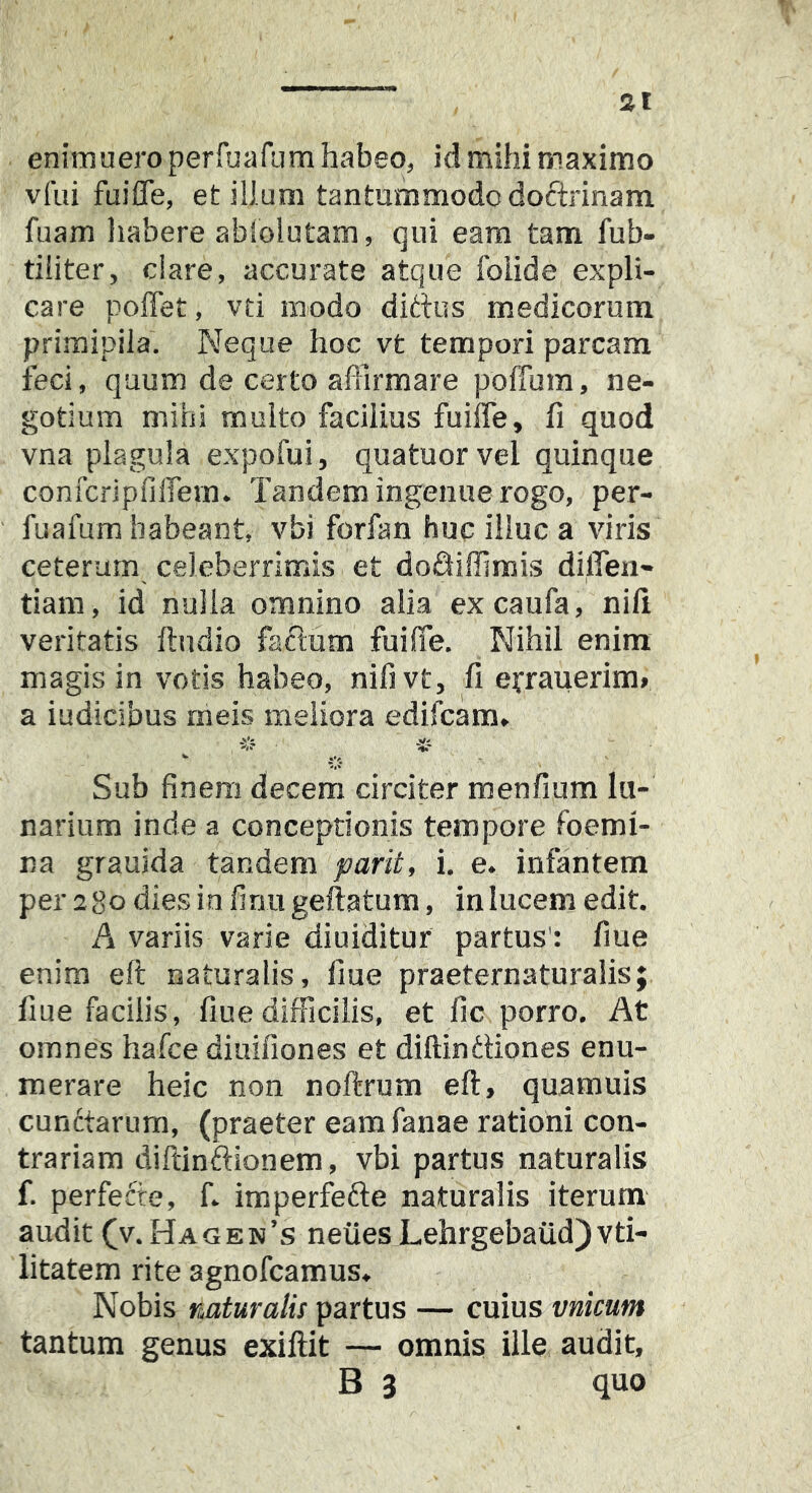 st enimuero perfbafum habeo, id mihi maximo vfui fuifle, et illum tantummodo doftrinam fuam habere ablolutam, qui eam tam fub- tiiiter, ciare, accurate atque folide expli- care poffet, vti modo dittus medicorum primipila. Neque hoc vt tempori parcam ieci, quum de certo affirmare poflum, ne- gotium mihi multo facilius fuifle, fi quod vna plagula expofui, quatuorvel quinque confcripfiifem. Tandem ingenue rogo, per- fuafum habeant, vbi forfan huc illuc a viris ceterum celeberrimis et dodiffimis dilTen- tiam, id nulla omnino alia excaufa, nili veritatis ftndio facium fuifle. Nihil enim magis in votis habeo, nifivt, fi efrauerim» a iudicibus meis meliora edifcam. Sub finem decem circiter menfium lu- narium inde a conceptionis tempore foemi- na grauida tandem parit, i. e. infantem per sgo dies in finu geftatum, in lucem edit. A variis varie diuiditur partus': fiue enim eft naturalis, fiue praeternaturalis; fiue facilis, fiue difficilis, et fic porro. At omnes hafce diuifiones et diftinttiones enu- merare heic non noftrum eft, quamuis cunctarum, (praeter eam fanae rationi con- trariam diftinftionem, vbi partus naturalis f. perfefte, f. imperfefte naturalis iterum audit (v. Hagen’s neuesLehrgebaiid)vti- litatem rite agnofcamus. Nobis naturalis partus — cuius vnicum tantum genus exiftit — omnis ille audit, B 3 quo