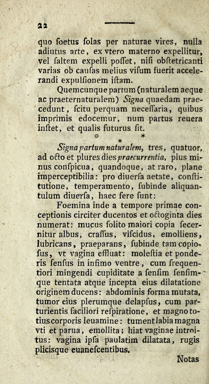 aa quo foetus folas per naturae vires, nulla adiutus arte, exvtero materno expellitur, vel faltem expelli poflet, nifi obftetricanti varias ob caufas melius vifum fuerit accele- randi expulfionem iftam. Quemcunque partum (naturalem aeque ac praeternaturalem) Signa quaedam prae- cedunt, fcitu perquam neceflaria, quibus imprimis edocemur, num partus reuera inftet, et qualis futurus lit. * Signa partum naturalem, tres, quatuor, ad oftoet plnres dies praecurrentia, plus mi- nus confpicua, quandoque, at raro, plane irnperceptibilia: pro diuerfa aetate, confli- tutione, temperamento, fubinde aliquan- tulum diuerfa, haec fere funt; Foemina inde a tempore primae con- ceptionis circiter ducentos et oftoginta dies numerat: mucus folito maiori copia fecer- nitur albus, craffus, vifcidus, emolliens, lubricans, praeparans, fubinde tamcopio- fus, vt vagina effluat: raoleftia et ponde- ^ ris fenfus in infimo ventre, cum frequen- tiori mingendi cupiditate a fenfim fenfim- que tentata atque incepta eius dilatatione originem ducens: abdominis forma mutata, tumor eius plerumque delapfus, cum par- turientis faciliori refpiratione, et magno to-' tiuscorporis leuamine: turaentlabiamagna vti etparua, emollita; hiat vaginae introi- tus: vagina ipfa paulatim dilatata, rugis plicisque euanefcentibus. Notas