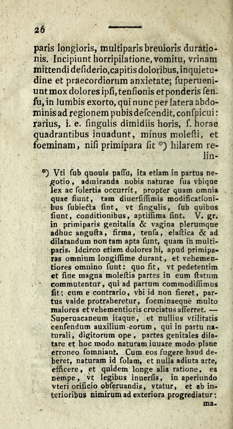 paris longioris, multiparis breuioris duratio- ilis. Incipiunt horripilatione, vomitu, vrinam mittendi defiderio,capitis doloribus, inquietu- dine et praecordiorum anxietate; fuperueni- untmox dolores ipfijtenfionis et ponderis fen. fu, in lumbis exorto, qui nunc per latera abdo- minis ad regionem pubis defcendit, confpicui: rarius^ i. e. fmgulis dimidiis horis, f. horae quadrantibus inuadunt, minus molefti, et foeminam, nifi primipara fit hilarem re- lin- Vti fub quouis pafiu, ita etiam in partus ne- gotio , admiranda nobis naturae (^ua vbique lex ac folertia occurrit, propter quam omnia quae fiunt, tam diuerfiffimis modificationi- bus fubiefta fint, vt fin^ulis, fub quibus fiunt, conditionibus, aptiffima fint* V* gr. in primiparis genitalia & vagina plerumque adhuc angufta, firma, tenfa,. elaftica & ad dilatandum non tam apta funt, quam in multi- paris. Idcirco etiam dolores hi, apud primipa- ras omnium longiflime durant, et vehemen- tiores omnino funt: quo fit, vt pedetentim et fine magna moleftia partes in eum ftatum :  commutentur, qui ad partum commodiffimus fit: eum e contrario, vbi id non fieret, par- tus valde protraheretur, foeminaeque multo maiores et vehementicris cruciatus afferret. — Superuacaneum itaque, .et nullius vtilitatis cenfendum auxilium-eorum , qui in partu na- turali, digitorum ope , partes genitales dila- tate et hoc modo naturam iuuare modo plane erroneo fomniant. Cum eos fugere haud de- beret, naturam id folam, et nulla adiuta arte, efficere, et quidem longe alia ratione, ea nempe, vt legibus inuerfis, in aperiundo vteri orificio obferuandis, vtatur, et ab in- terioribus nimirum ad exteriora progrediatur: ma«