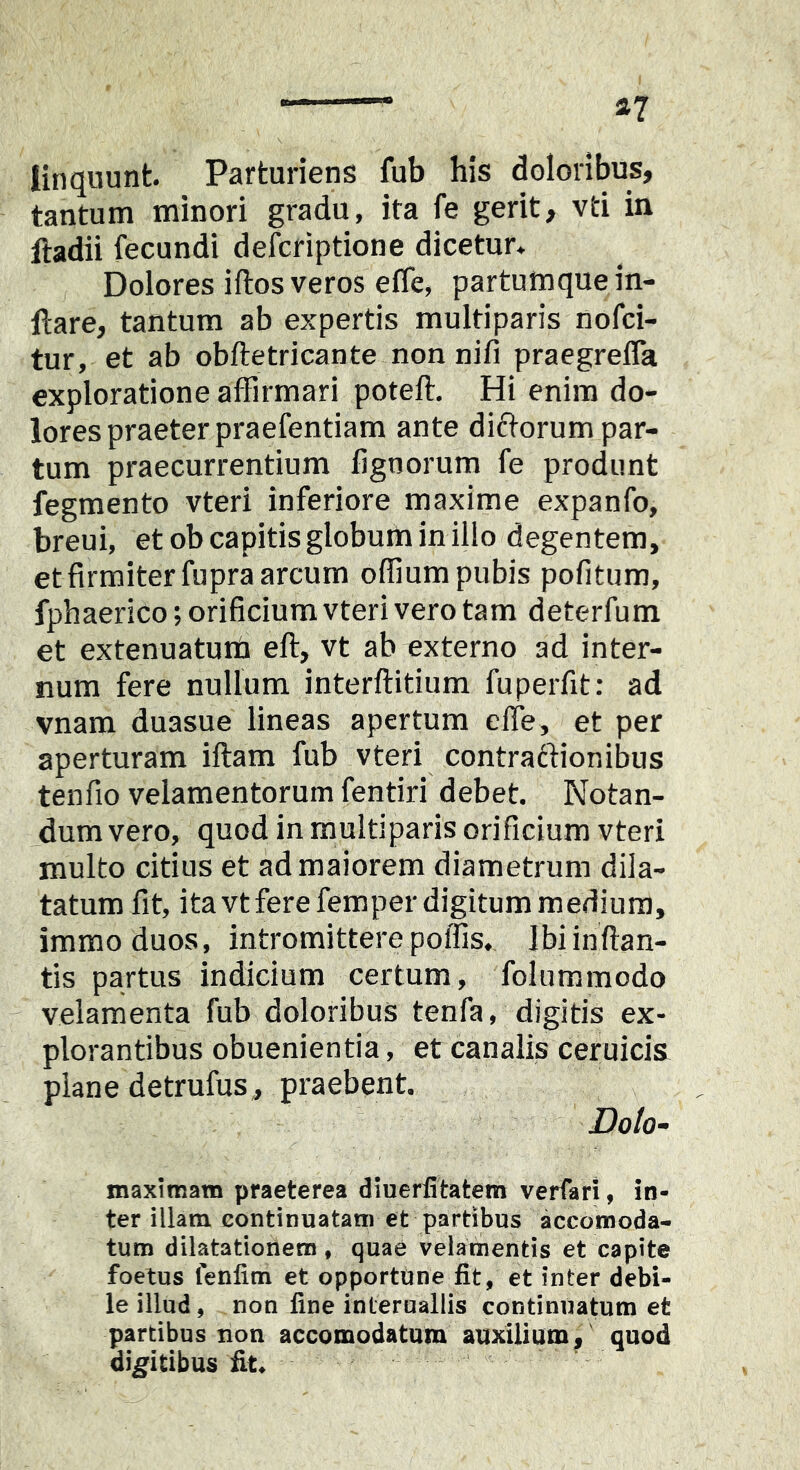 linquunt Parturiens fub his doloribus, tantum minori gradu, ita fe gerit, vti in lladii fecundi defcriptione dicetur* Dolores iftos veros effe, partumque in- itare, tantum ab expertis multiparis nofci- tur, et ab obftetricante non nifi praegrefla exploratione affirmari potefl. Hi enim do- lores praeter praefentiam ante dictorum par- tum praecurrentium lignorum fe produnt fegmento vteri inferiore maxime expanfo, breui, et ob capitis globum in illo degentem, et firmiter fupra arcum offmm pubis pofitum, fphaerico; orificium vteri vero tam deterfum et extenuatuit eft, vt ab externo ad inter- num fere nullum interflitium fupeiTit: ad vnam duasue lineas apertum elfe, et per aperturam iftam fub vteri contraftionibus tenfio velamentorum fentiri debet. Notan- dum vero, quod in multiparis orificium vteri multo citius et ad maiorem diametrum dila- tatum fit, itavtferefemper digitum medium, immoduos, intromittere poffis. Ibi inflan- tis partus indicium certum, folummodo velamenta fub doloribus tenfa, digitis ex- plorantibus obuenientia, et canalis ceruicis plane detrufus, praebent. Doto- maximam praeterea diuerfitatem verfari, in- ter illam continuatam et partibus accotnoda- tum dilatationem, quae velamentis et capite foetus lenlim et opportune fit, et inter debi- le illud, non fine inleruallis continuatum et partibus non accomodatum auxilium, quod digitibus fit^