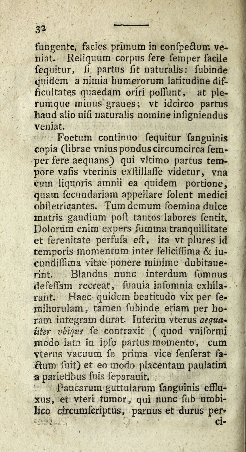 fungente, facies primum in confpeflum ve- niat. Reliquum corpus fere femper facile feqnitur, fi partus fit naturalis: fubinde quidem a nimia humerorum latitudine dif- ficultates quaedam oriri polTunt, at ple- rumque minus graues; vt idcirco partus haud alio nili naturalis nomine infigniendus veniat , Foetum continuo fequitur fanguinis copia (librae vnius pondus circumcirca fem- per fere aequans) qui vltimo partus tem- pore vafis vterinis exftillafiTe videtur, vna cum liquoris amnii ea quidem portione, quam fecundariam appellare folent medici obftetrictantes. Tum demum foemina dulce matris gaudium poft tantos labores fentit. Dolorum enim expers furama tranquillitate et ferenitate perfufa eft, ita vt plures id temporis momentum inter feliciffima & iu- cundiffima vitae ponere minime dubitaue- rint Blandus nunc interdum fomnus defeffam recreat, fuauia infomnia exhila- rant. Haec quidem beatitudo vix per fe- inihorulam , tamen fuhinde etiam per ho- ram integram durat Interim vterus aequa- liter vbiqiit fe contraxit ( quod vniformi modo iam In ipfo partus momento, cum vterus vacuum fe prima-vice fenferat fa- iftum fuit) et eo modo placentam paulatim a parietibus filis feparauit - Paucarum guttularum fanguinis efflu* xus, et vteri tumor, qui nunc fub umbi- lico/ circurafcriptus, paruus et durus per- ci-