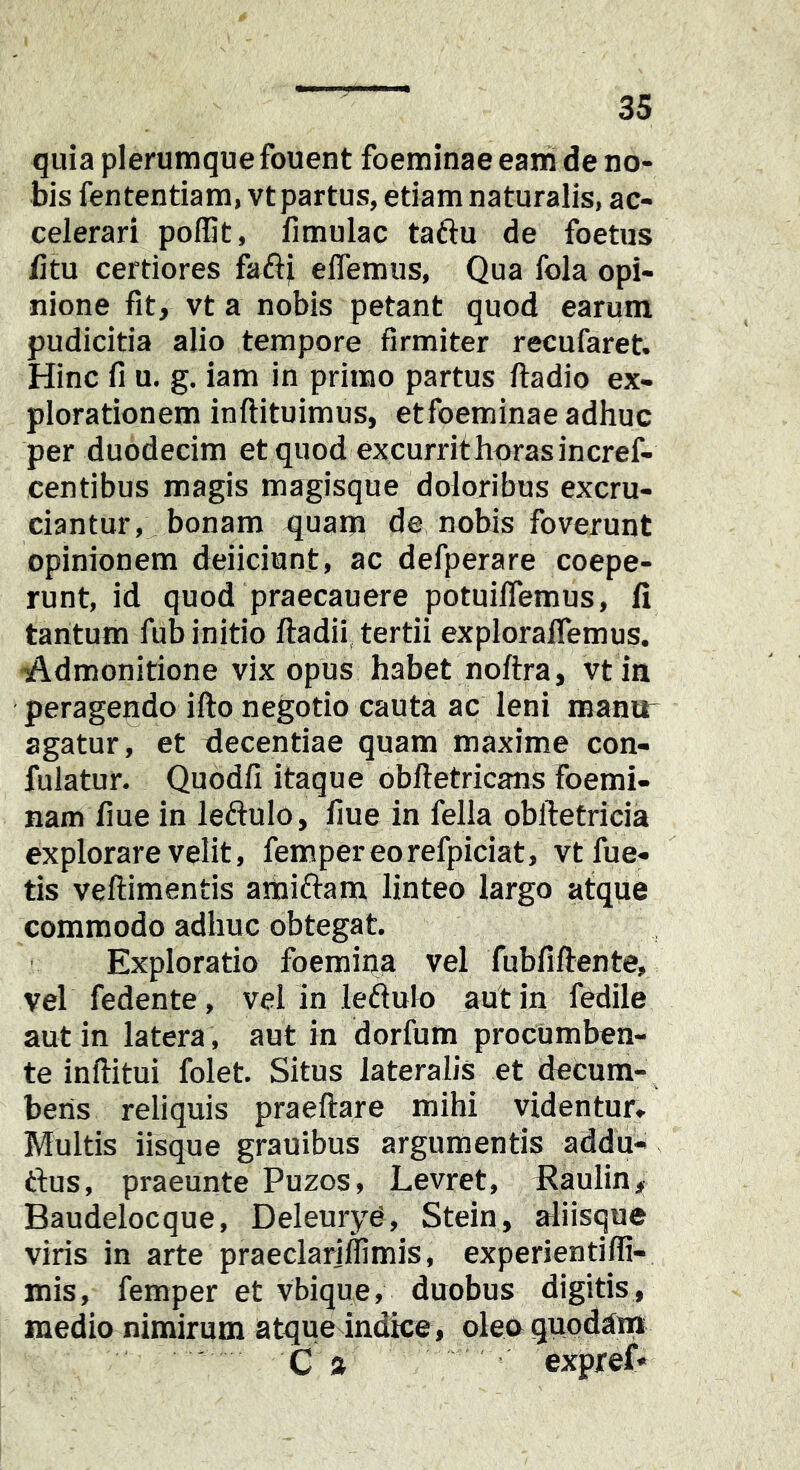 quia plerumque fouent foeminae eani de no- bis fententiam, vt partus, etiam naturalis, ac- celerari poffit, fimulac taftu de foetus /itu certiores faftji eflemus, Qua fola opi- nione fit, vt a nobis petant quod earum pudicitia alio tempore firmiter recufaret. Hinc fi u. g. iam in primo partus ftadio ex- plorationem inftituimus, etfoeminae adhuc per duodecim etquod excurrithorasincref- centibus magis magisque doloribus excru- ciantur, bonam quam de nobis foverunt opinionem deiiciunt, ac defperare coepe- runt, id quod praecauere potuiffemus, /i tantum fub initio fladii, tertii exploraflemus. -Admonitione vix opus habet noftra, vt in peragendo ifto negotio cauta ac leni manir agatur, et decentiae quam maxime con- fulatur. Quodfi itaque obftetricans foemi- nam fiue in leftulo, fiue in fella obftetricia explorare velit, fempereorefpiciat, vtfue- tis veftimentis amiftam linteo largo atque commodo adhuc obtegat. Exploratio foemina vel fubfiftente, vel fedente, vel in leftulo aut in fedile aut in latera, aut in dorfum procumben- te inilitui folet. Situs lateralis et decum- bens reliquis praeftare mihi videntur» Multis iisque grauibus argumentis addu- ftus, praeunte Puzos, Levret, Eaulin, Baudelocque, DeleuryC, Stein, aliisque viris in arte praeclariilimis, experientifli- mis, femper et vbique, duobus digitis , medio nimirum atque indice, olecquodana C a expref«