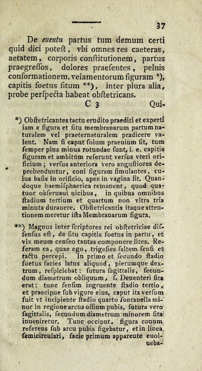 De euentu partus tura deraum certi quid dici poteft, vbi omnes res caeteras, aetatem, corporis conftitutionem, partus praegreiTos, dolores praefentes , peluis conformationem, velamentorum figuram D» capitis foetus fitum **)» inter plura alia, probe perfpefta habeat obiletricans. C 3 Qui- *) Obftetricantes tactu erodito praediti et experti iam a' figura et fi tu membranarum partum na- turalem vel praeternaturalem pradicere va- lent. Nam fi eaput folurn praeuium fit, tum femper plus minus rotundae funt, i. e. capitis figuram et ambitum referunt verfiis vteri ori- ficium ; verfus anteriora vero anguftiores de- prehenduntur , coni figuram fimulantes, cu- ius bafis in orificio, apex in vagina fit^ Quan- doque baemifphaeriea remanent, quod qua* tuor obferuaui uicibus, in quibus omnibus ftadium tertium et quartum non vitra tria minuta durauere. Obftetricantis itaque atten- tionem meretur ifta Membranarum figura. Magnus inter fcriptores rei obftetriciae dif- fenfus eft, de fitu capitis foetus in partu, et vix meum cenfeo tantas componere lites. Re- feram ea, quae ego, trigefies faltem fenfi et taftu percepi. In primo et fecundo ftadio, foetus facies latus aliquod, plerumque dex- trum, refpiciebat: futura lagittalis, fecun- dum diametrum ofiliquum ^ f, Deuenteri fita erat: tunc fenfim ingruente ftadio tertio, et praecipue fub vigore eius, caput ita verfutu fuit vt incipiente ftadio quarto fontanella mi- nor in regione arctis oflium pubis, fatura vero fagittalis, fecundum diametrum minorem fita? inueniretur. Tunc occiput, figura conum referens fub arcu pubi^figebatur, etialineav femicireuiati ^ facie primum apparente euol-' ueba-i