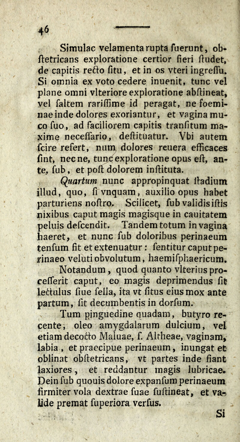 Simulae velamenta rupta fuerunt, ob- ftetricans exploratione certior fieri ftudet, de capitis refto fitu, et in os vteri ingreflu. Si omnia ex voto cedere inuenit, tunc vel plane omni vlteriore exploratione abftineat, vel faltem rariffime id peragat, ne foemi- nae inde dolores exoriantur, et vagina mu- co fuo, ad faciliorem capitis tranfitum ma- xime necelfario, deftituatur. Vbi autem fcire refert, nuni dolores reuera efficaces fmt, necne, tunc exploratione opus efl, an- te, fub, et poft dolorem inflituta. Quartum nxxnc appropinquat lladium illud, quo, fivnquam, auxilio opus habet parturiens noftro. Scilicet, fub validisiftis nixibus caput magis magisque in cauitatem peluis defeendit. Tandem totum in vagina haeret, et nunc fub doloribus perinaeum tenfum fit et extenuatur: fentitur caput pe- rinaeo velutiobvolutum, haemifphaericum. Notandum, quod quanto vlterius pro- cefferit caput, eo magis deprimendus fit ledulus fiue fella, ita vt fitus eius mox ante partum, fit decumbentis in dorfum. Tum pinguedine quadam, butyro re- pente, oleo amygdalarum dulcium, vel etiam decotto Maiuae, f. Altheae, vaginam, labia , et praecipue perinaeum, inungat et oblinat obftetricans, vt partes inde fiant laxiores, et reddantur magis lubricae» Dein fub quouis dolore expanfum perinaeum firmiter vola dextrae fuae fufdneat, et va-s Hde premat fuperiora verfiis. Si