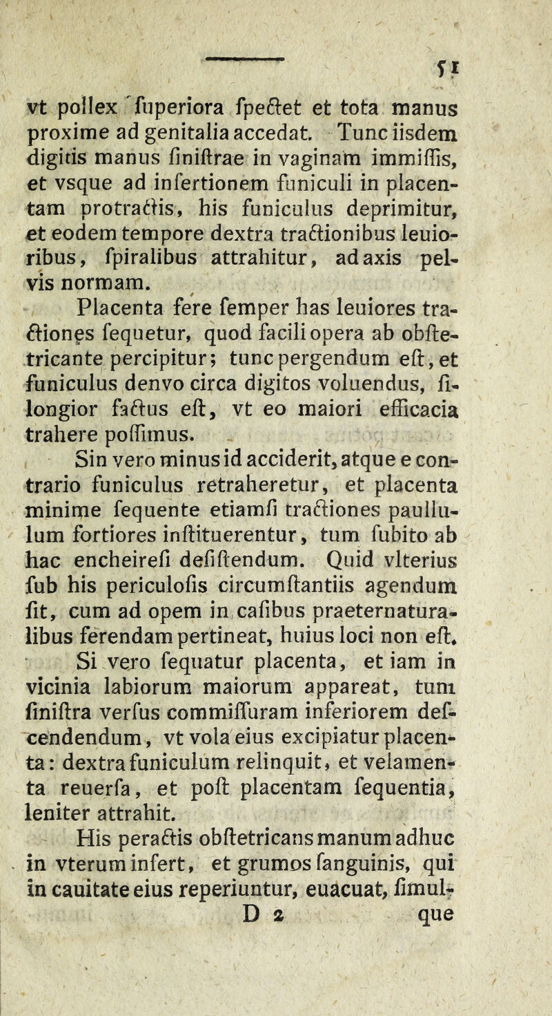 u vt pollex Tuperiora fpeftet et tota manus proxime ad genitalia accedat Tunc iisdem digitis manus finiftrae in vaginam immiffis, et vsque ad infertionem funiculi in placen- tam protratHs, his funiculus deprimitur, et eodem tempore dextra traftionibus leuio- ribus, fpiralibus attrahitur, ad axis pel- vis normam. Placenta fere femper has leuiores tra- flion^s fequetur, quod facili opera ab obfte- tricante percipitur; tunc pergendum eft,et funiculus denvo circa digitos voluendus, fi- longior faftus eft, vt eo maiori efficacia trahere poffimus. Sin vero minus id acciderit, atque e con- trario funiculus retraheretur, et placenta minime fequente etiamfi traftiones pauilu- lum fortiores inftituerentur, tum fubito ab hac encheirefi defiftendum. Quid vlterius fub his periculofis circumftantiis agendum fit, cum ad opem in.cafibus praeternatura- libus ferendam pertineat, huius loci non eft. Si vejo fequatur placenta, et iam in vicinia labiorum maiorum appareat, tum finiftra verfus commiffuram inferiorem des- cendendum, vt vola eius excipiatur placen- ta: dextra funiculum relinquit, et velamen- ta reuerfa, et poft placentam fequentia, leniter attrahit. His peraftis obftetricans manum adhuc in vteruminfert, et grumos fanguinis, qui in cauitate eius reperiuntur, euacuat, ftmuh Da que