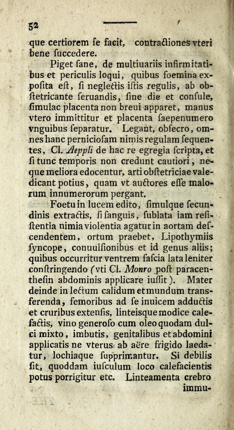 que certiorem fe facit, contrafliones vteri bene fuccedere. Piget fane, de multiuariis infirmitati- bus et periculis loqui, quibus foemina ex- pofita eft, fi negleftis illis regulis, ab ob- Hetricante feruandis, fine die et confule, fimulac placenta non breui apparet, manus vtero immittitur et placenta faepenuraero vnguibus feparatur. Legant, obfecro, om- nes hanc perniciofam nimis regulam fequen- tes, Cl. Aeppli de hac re egregia fcripta, et fi tunc temporis non credunt cautiori, ne- que meliora edocentur, arti obftetriciae vale- dicant potius, quam vt auftores effe malo- rum innumerorum pergant. Foetu in lucem edito, fimulque fecun- dinis extratlis, fi fanguis, fublata iam refi- ftentla nimia violentia agatur in aortam def- cendentem, ortum praebet, Lipothymiis fyncope, conuulfionibus et id genus aliis; quibus occurritur ventrem fafcia lata leniter conftringendo (vti Cl. Monro jjoll paracen- thefin abdominis applicare iuffit). Mater deinde inleftum calidum et mundum trans- ferenda ) femoribus ad fe inuicem adduftis et cruribus extenfis, linteisque modice cale- fatlis, vino generofo cum oleo quodam dul- ci mixto, imbutis, genitalibus et abdomini applicatis ne vterus ab aere frigido laeda- tur, lochiaque fupprimantur. Si debilis fit, quoddam iufculum loco calefacientis potus porrigitur etc. Linteamenta crebro immu-