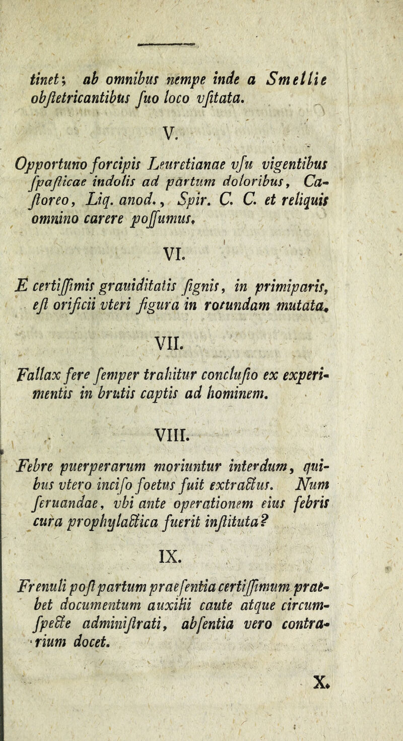 tineti ab omnibus nempe inde a Smetlie objletricantibus fuo loco vfitata. V. Opportuno forcipis Leurctianae vju vigentibus fpajlicae indolis ad pArtum doloribus, Ca~ Jloreo, Liq. anod., Spir. C C. et reliquis omnino carere pojfumus, VI. ' E certijfmis grauiditatis fignis, in primiparis, ejl orificii vteri figura in rotundam mutata^ VII. Fallax fere femper trahitur conclufio ex experi- mentis in brutis captis ad hominem. viir. Febre puerperarum moriuntur interdum, qui- bus vtero incifo foetus fuit extraSlus. Num feruandae, vbi ante operationem eius febris cura prophylaSlica fuerit infiituta? IX. Frenuli pofi partum praefentiacertijfmum prai- bet documentum auxitii caute atque circum- fpebie adminifirati, abfentia vero contra- ■ rium docet.