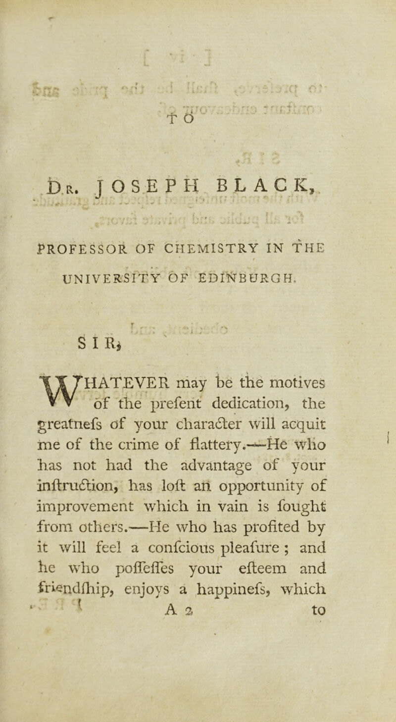 1 r k r t , X . T O ~r -') ' .Dr. T O S E PH black. f - • • ^ -* i • > t » '• » PROFESSOR OF CHEMISTRY IN THE ' I y • • UNIVERSITY OF EDlT^BURG H. ^ I Ri ’ ' WHATEVER may be th6 motives of 'the prefeiit dedication, the greatnefs of your charadler will acquit me of the crime of flattery.—^He wlio has not had the advantage of your inftrudfion, has loft art opportunity of improvement which in vain is fought from others.—He who has profited by it will feel a confcioiis pleafufe ; and he who pofTeffes your efteem and friendflrip, enjoys a happinefs, which A a to I.