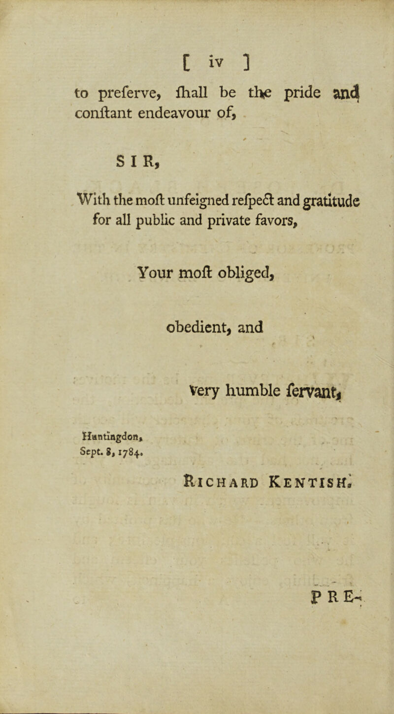 / [ iv ] to preferve, lhall be thic pride and conftant endeavour of, SIR, With the mofl: unfeigned refpe£l and gratitude for all public and private favors. Your mofl obliged, obedient, and Very humble feirantj Richard Kentish^ P RE- Huntingdon, Sept* S, 1784.