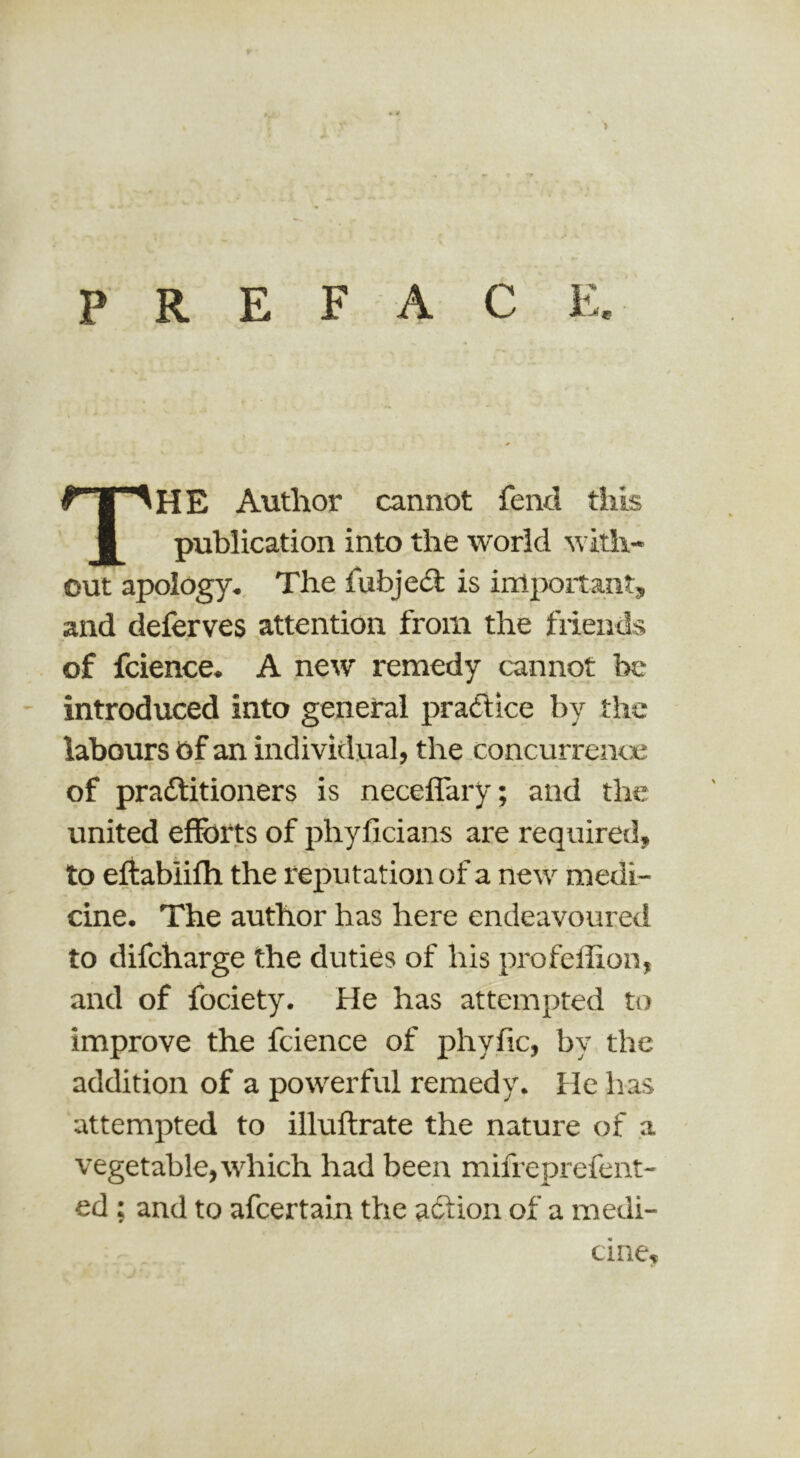 > P R E F A C E. The Author cannot fend this publication into the world with- out apology. The fubjedl is inlpoitant, and deferves attention from the friends of fcience. A new remedy cannot be introduced into general practice by the labours of an individual, the concurrenoe of pradlitioners is neceffary; and the united efforts of phyficians are required, to eftablilh the reputation of a new medi- cine. The author has here endeavoured to difcharge the duties of his profellion, and of fociety. He has attempted to improve the fcience of phyfic, by the addition of a powerful remedy. He has attempted to illuftrate the nature of a vegetable, tvhich had been mifreprefent- ed: and to afcertain the action of a medi- cine.