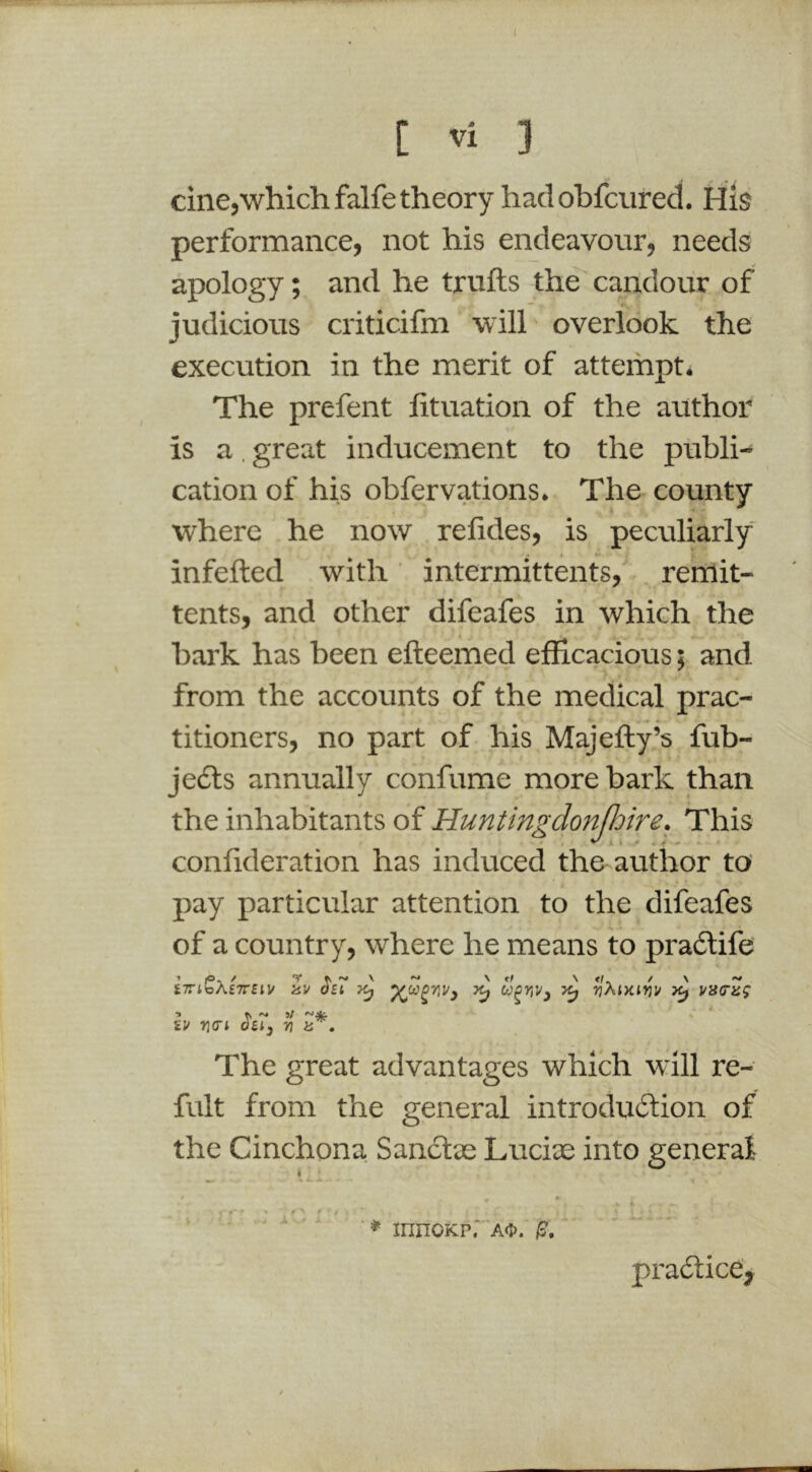 C Vi 3 cine,\vhichfalfe theory hadobfcured. Hig performance, not his endeavour, needs apology; and he trulls the' candour of judicious criticifm will- overlook the execution in the merit of attempt. The prefent lituation of the author is a, great inducement to the publi- cation of his obfervations. The county where he now relides, is peculiarly infefted with intermittents, . remit- tents, and other difeafes in which the bark has been efteemed efficacious; and from the accounts of the medical prac- titioners, no part of his Majefly’s fub- Jedls annually confume more bark than the inhabitants of Huntingdonfhire. This conlideration has induced the author to pay particular attention to the difeafes of a country, where he means to pradlife S7ribA£7r£tl/ iiV Oft ^ rjXlKirjU V3(Tiig •> tv ^ 5/ £1/ Yi<Ti OSly 7} a . The great advantages which will re- fult from the general introdudlion of the Cinchona Sanclae Luciae into general ' ■ ■ * innoKP. AH'. I?. pradlice,