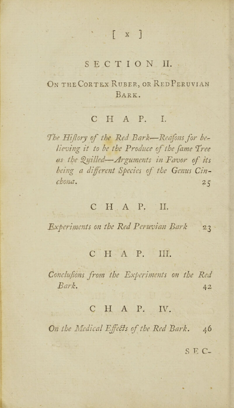 [ X ] SECTION II. ^ On theCorte;x Ruber, or RedPeruviah Bark. A CHAP. 1. 7^he Hijiory of the Red Barh—Retifons fo?^ her lieving it to be the Produce of the fame Tree as the ^{illed—Argiuneiits i?i Favor of its being a differcjit Species of the Genus Cin- chona. 25 C H . A P. 11. Fxperimejits on the Red Peruvian Bark 23 C PI A P. III. Conclufions fro?n the Fxperirneyits on the Red Bark, ' ' 42 CHAP. IV. On the Medical FdfcBs of the Red Bark. 46