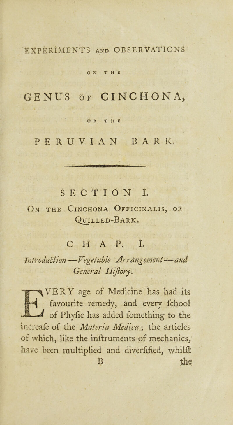 F-XPERiMENTS and OBSERVATIONS ON THE GENUS OF CINCHONA, % OR THE PERUVIAN BARK. SECTION L On the Cinchona Officinalis, or Q^illed-Bark. CHAP. i. Int'roduSiio?j—Vegetable Arrangement—and General Hijiory. Every age of Medicine has had its favourite remedy, and every fchool of Phyfic has added fomething to the increafe of the Materia Medica; the articles of which, like the inftruments of mechanics, have been multiplied and diverfified, whilft B ' the