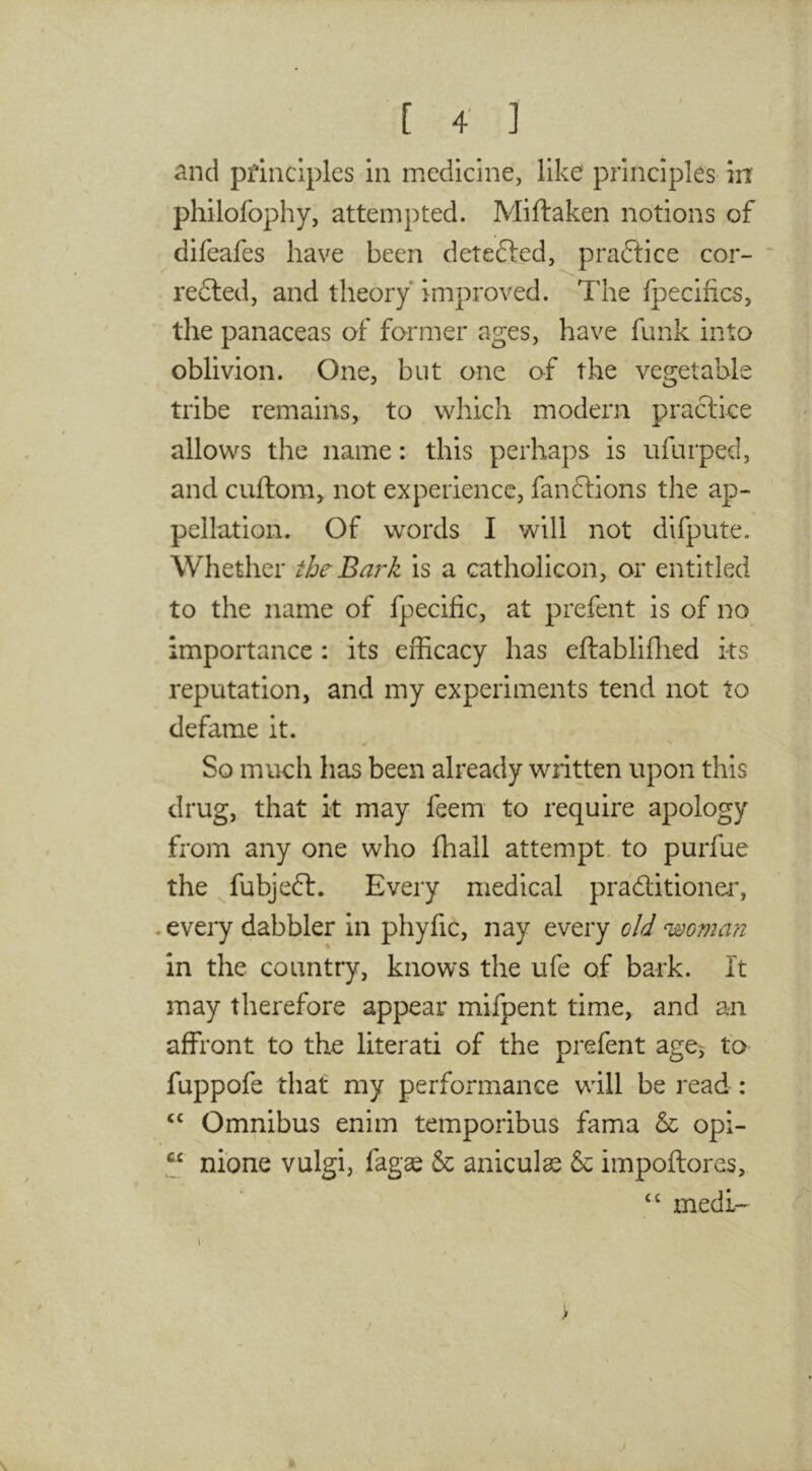 and principles in medicine, like principles- in philofophy, attempted. Miftaken notions of difeafes have been detefted, practice cor-  redted, and theory improved. The fpecifics, the panaceas of former ages, have funk into oblivion. One, but one of the vegetable tribe remains, to which modern practice allows the name: this perhaps is ufurped, and cuftom, not experience, fanftions the ap- pellation. Of words I will not difpute. Whether iheBark is a catholicon, or entitled to the name of fpecific, at prefent is of no importance ; its efficacy has eftabliflied its reputation, and my experiments tend not to defame it. So much has been already written upon this drug, that it may feem to require apology from any one who fhall attempt, to purfue the fubjeft. Every medical praditioner, .every dabbler in phyfic, nay every old woman in the country, knows the ufe of bark. It may therefore appear mifpent time, and an affront to the literati of the prefent age^ to fuppofe that' my performance will be read : Omnibus enim temporibus fama & opi- nione vulgi, fag^ & aniculas & impoftores, medi-