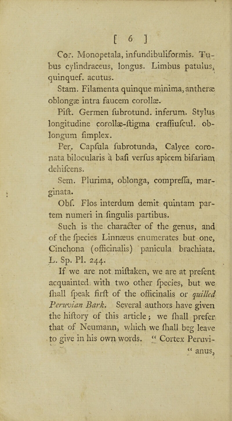 Cor. Monopetala, infundibuliformis. Ta- bus cylindraceus, longus. Limbus patulus^ V ^ - ' < quinquef. acutus. Stam. Filamenta quinque minima,antherse oblongae intra faucem corollae. Pift. Germen fubrotund. inferum. Stylus longitudine corollae-ftigma craffiufcul. ob- longurn fimplex. Per. Capfula fubrotunda, Calyce coro- nata bilocularis a bafi verfus apicem bifariam dehifcens. Sem. Plurima, oblonga, compreffa, mar- gin ata. Obf. Flos interdum demit quintam par- tem numeri in fmgulis partibus. Such is the character of the genus, and of the fpecies Linnseus enumerates but one. Cinchona (officinaHs) panicula brachiata. L. Sp. PI. 244. If we are not miftaken, we are at prefent acquainted with two other fpecies, but we fhall fpeak firft of the officinalis or quilled ^Peruvian Bark, Several authors have given the hiftory of this article; we {hall prefer that of Neumann, which we ffiall beg leave • to give in his own words. Cortex Peruvi- anus^