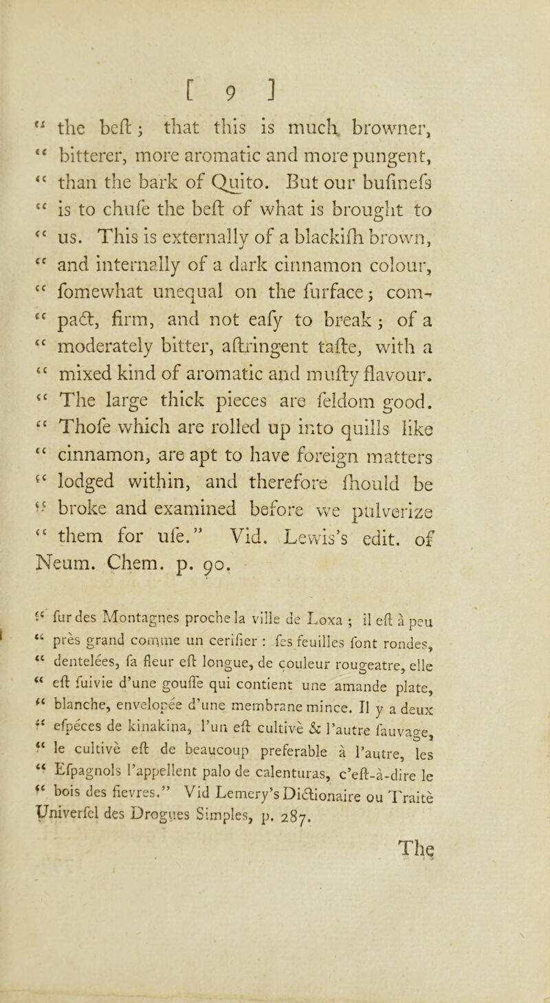 the beft; that this is much browner, bitterer, more aromatic and more pungent, “ than the bark of Quito. But our bufinefs ‘‘ is to chufe the beft of what is brought to ‘‘ us. This is externally of a blackifti brown, and internally of a dark cinnamon colour, fomewhat unequal on the furface; com- pad:, firm, and not eafy to break; of a moderately bitter, aftringent tafte, with a “ mixed kind of aromatic and mufty flayour. The large thick pieces are feldom good. Thofe which are rolled up into quills like cinnamon, are apt to have foreign matters lodged within, and therefore Ihould be broke and examined before we pulverize ‘‘ them for ufe.’’ Vid. Lewis’s edit, of Neum. Chem. p. 90. fur des Montagnes prochela vilie de Loxa ; 11 eft a peu ‘‘ pres grand cornme un cerifier : fes feuilles font rondes, dentelees, fa fleur eft longue, de couleur rougeatre, elle eft fuivie d’une goufte qui contient une amande plate, blanche, envclopee d’une membrane mince. II y a deux efpeces de kinakina, I’un eft cultive Sc I’autre fauvao-c le cultive eft de beaucoup preferable a I’autre, les “ Efpagnols I’appellent palo de calenturas, c’eft-a-dire le bois des fievres.” Vid Lemery’s Didionaire ou Traite % des rr)lies Simples, p. 287. The