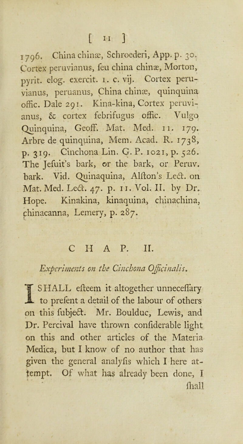 1706. China china;, Schroederi, App. p. 30. Cortex peruvianns, feu china chinas, Morton, pyrit. elog. exercit. i. c. vij. Cortex peru- vianus, peruanus, China chinae, quinquina offic. Dale 291. Kina-kina, Cortex peruvi- anus, & cortex febrifugus offic. Vulgq Quinquina, Geoff. Mat. Med. n. 179. Arbre de quinquina, Mem. Acad. R. 1738, p. 319. Cinchona Lin. G. P. 1021, p. 526. The Jefuit's bark, or the, bark, or Peruv. bark. Vid. Quinaquina, Alfton^s Led:, on Mat. Med. Led. 47. p. ii. Vol. IL by Dr. Hope. Kinakina, kinaquina, chinachina, chinacanna, Lemery, p.' 287. C H A P. ir. Experiments on the Cinchona OJicinalis. S HALL efteem it altogether unneceflary to prefent a detail of the labour of others on this fubjed. Mr. Boulduc, Lewis, and Dr. Percival have thrown confiderable light on this and other articles of the Materia Medica, but I know of no author that has given the general analyfis which I here at- tempt. Of what has already been done, I fliall