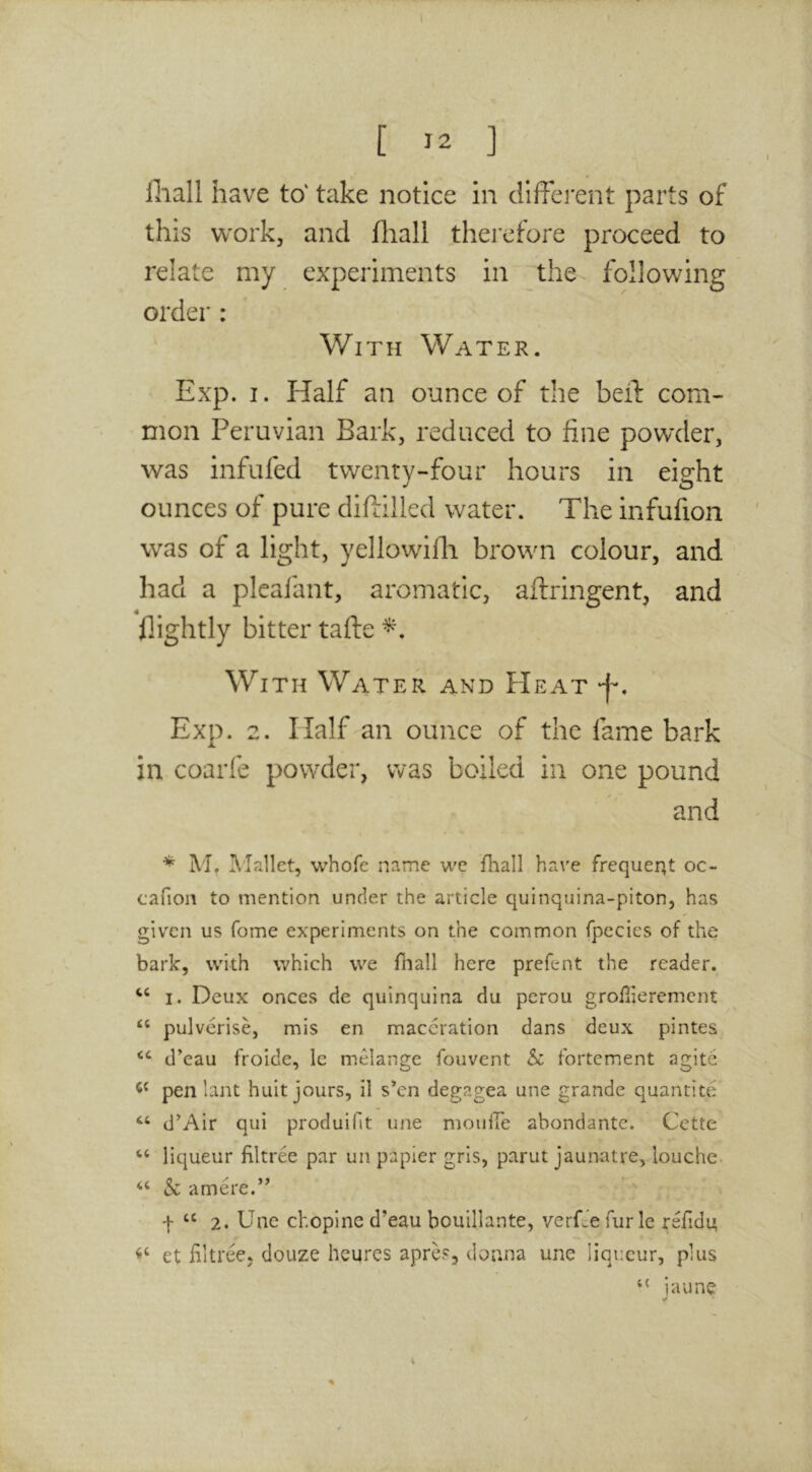 fliall have to' take notice in different parts of this work, and iliall therefore proceed to relate my experiments in the following order : With Water. Exp. I. Half an ounce of the beff com- mon Peruvian Bark, reduced to fine powder, was infufed twenty-four hours in eight ounces of pure diftilled water. The infufion was of a light, yellowilli brown colour, and had a plcafant, aromatic, aftringent, and flightly bitter tafte With Water and FIeat 'f, Exp. 2. Half an ounce of the fame bark in coarfe powder, was boiled in one pound and * M. I^'Iallet, whofe name we fhall have frequei^t oc- cafion to mention under the article quinquina-piton, has given us fome experiments on the common fpccies of the bark, with which we fnall here prefent the reader. I. Deux onces de quinquina du perou grofiierement pulverise, mis en maceration dans deux pintes d’eau froide, le melange fouvent Sc fortement agite pen 1 ant huit jours, il s*cn degagea une grande quantite d’Air qui produillt une moiilTe abondante. Cette “ liqueur filtree par un papier gris, parut jaunatre, louche. ‘‘ & amere.’’ + ‘‘ 2. Une chopine d’eau bouillante, verCe fur le refidu et Hltree, douze heures apres, donna une liqueur, plus ‘‘ iaune