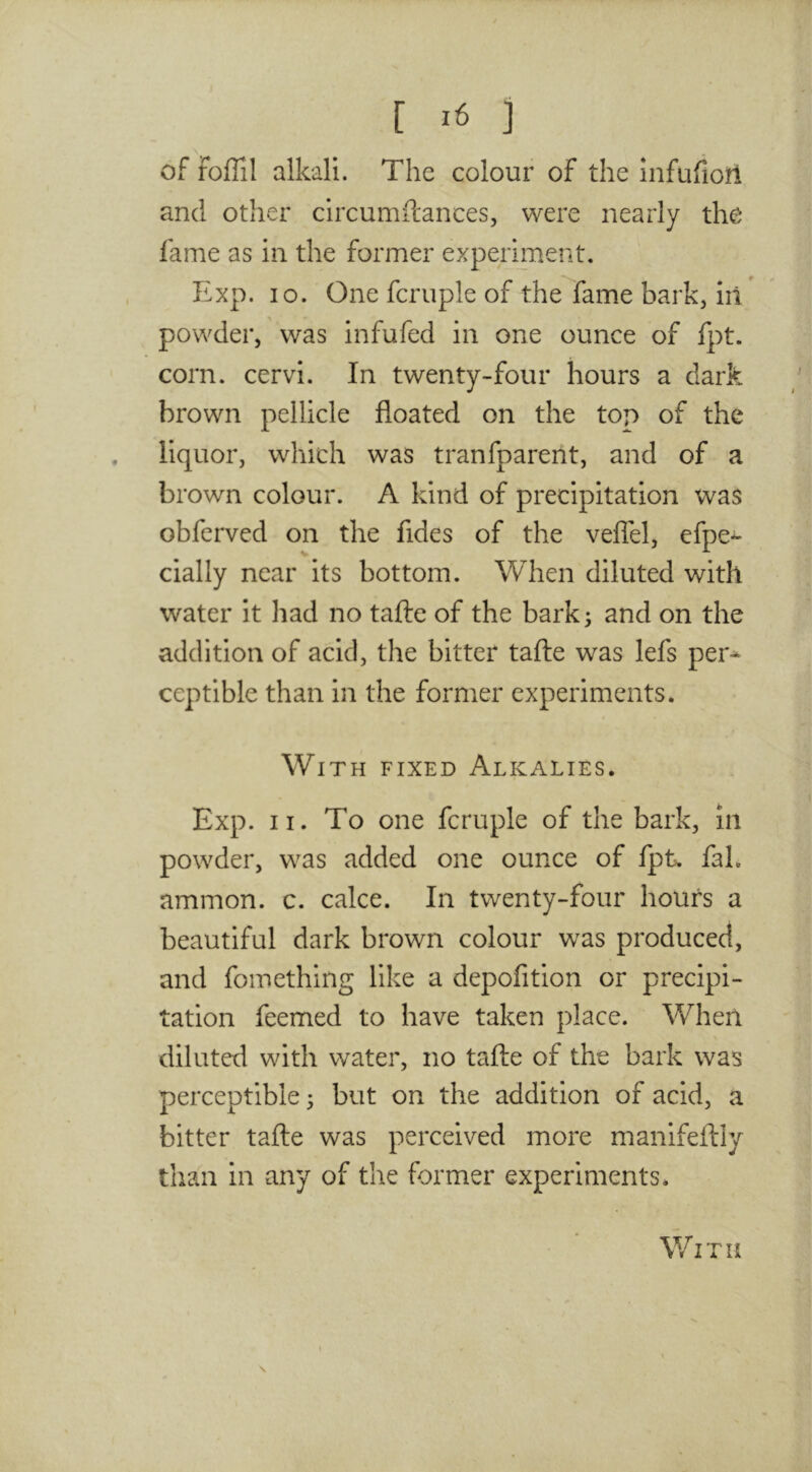 [ ] of foffil alkali. The colour of the infufioitl and other circumitances, were nearly the lame as in the former experiment. Exp. lo. One fcruple of the fame bark, ill powder, was infufed in one ounce of fpt. corn, cervi. In twenty-four hours a dark brown pellicle floated on the top of the . liquor, which was tranfparent, and of a brown colour. A kind of precipitation was obferved on the fides of the veflel, efpe- cially near its bottom. When diluted with water it had no tafte of the bark; and on the addition of acid, the bitter tafte was lefs per-^ ceptible than in the former experiments. With fixed Alkalies. Exp. II. To one fcruple of the bark, in powder, was added one ounce of fpt, fal. ammon. c. cake. In twenty-four hours a beautiful dark brown colour was produced, and fomething like a depofition or precipi- tation feemed to have taken place. When diluted with water, no tafte of the bark was perceptible; but on the addition of acid, a bitter tafte was perceived more manifeftiy than in any of the former experiments. \ With