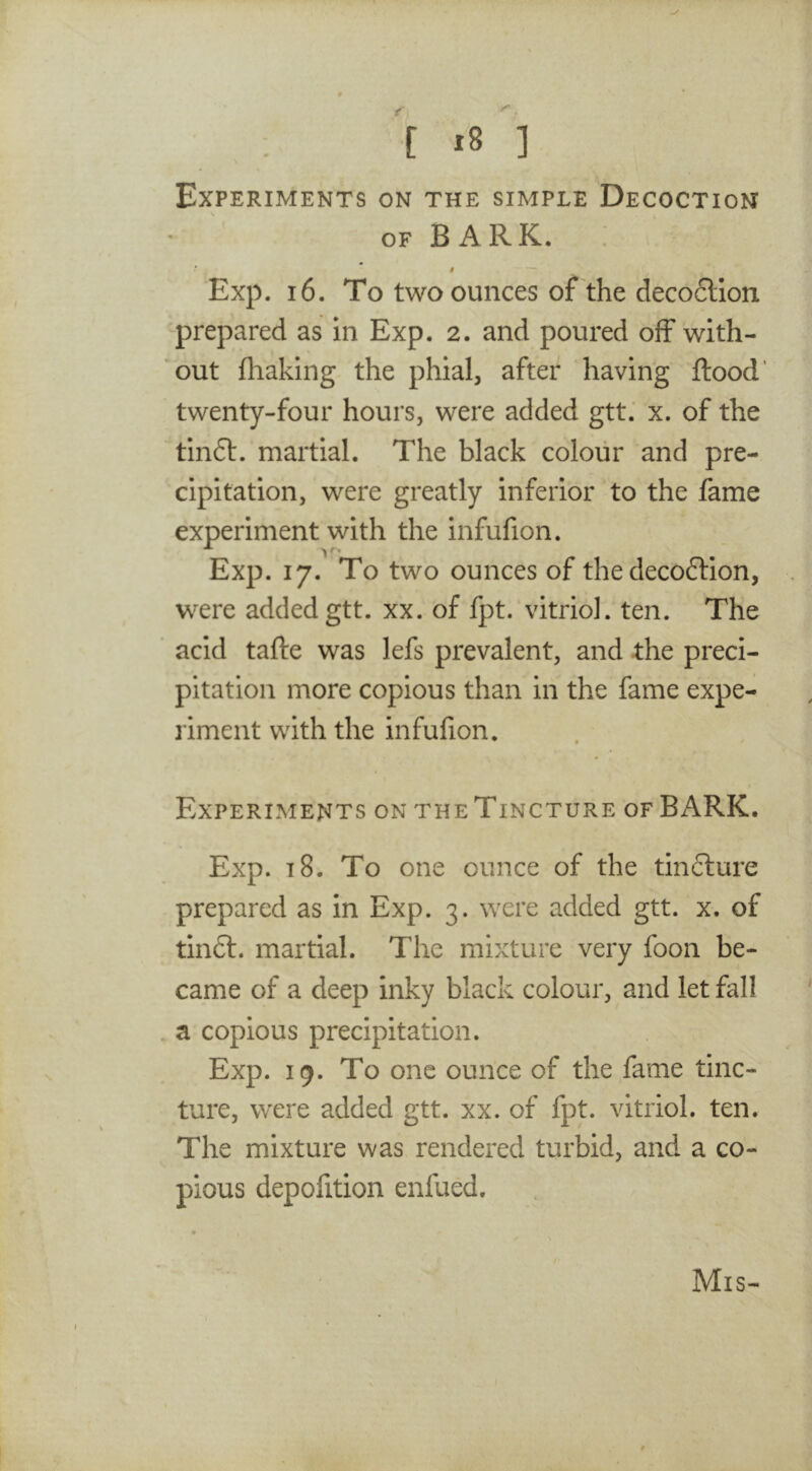 '[ *8 ’] Experiments on the simple Decoction OF BARK. § Exp. 16. To two ounces of the deco6lIon prepared as in Exp. 2. and poured off with- out fhaking the phial, after having flood’ twenty-four hours, were added gtt.’ x. of the tinft. martial. The black colour and pre- cipitation, were greatly inferior to the fame experiment with the infufion. Exp. 17. To two ounces of the decoftion, were added gtt. xx. of fpt. vitriol, ten. The acid tafle was lefs prevalent, and the preci- pitation more copious than in the fame expe- riment with the infufion. Experiments on the Tincture of BARK. Exp. 18. To one ounce of the tincture prepared as in Exp. 3. were added gtt. x. of tinft. martial. The mixture very foon be- came of a deep inky black colour, and let fall a copious precipitation. Exp. 19. To one ounce of the fame tinc- ture, were added gtt. xx. of fpt. vitriol, ten. The mixture was rendered turbid, and a co- pious depofition enfued. Mis-