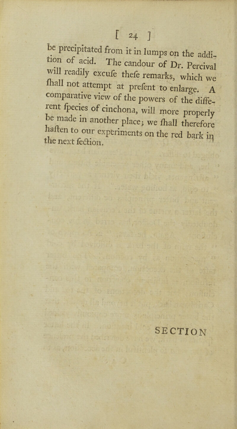 be precipitated from it in lumps on the addi- tion of acid. The candour of Dr. Percival wi I readily excufe thefe remarks, which we lall not attempt at prefent to enlarge. A compaiative view of the powers of the diffe- rent fpecies of cinchona, will more properly be made in another place; we lhall therefore lalten to our experiments on the red bark in the next fedion. ' i SECTION