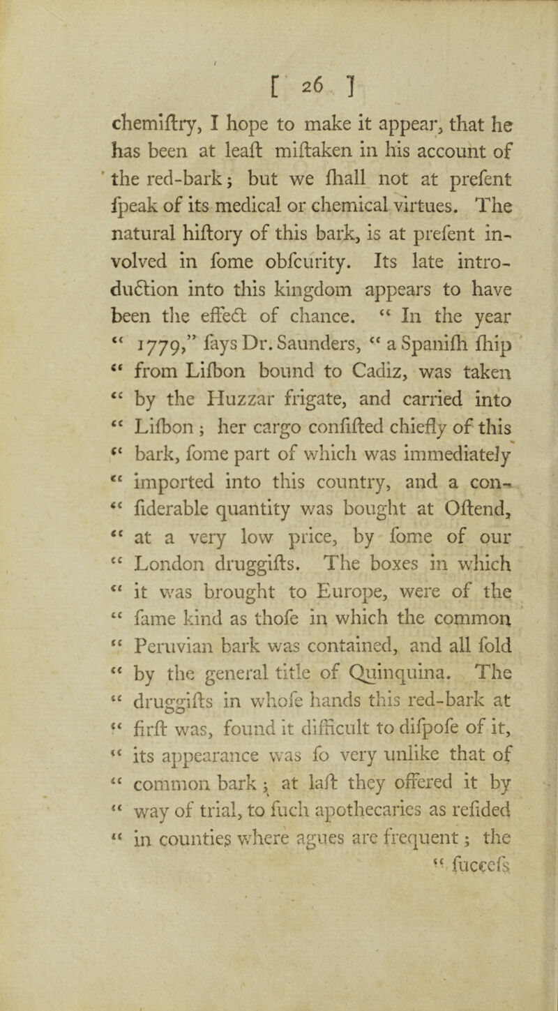 / [• 26 ] chemiftiy, I hope to make it appear, that he has been at leaft miftaken in his account of ' the red-bark; but we flialL not at prefent fpeak of its medical or chemical virtues. The natural hiftory of this bark, is at prefent in- volved in fome obfcurity. Its late intro- duftion into this kingdom appears to have been tlie effedl of chance. “ In the year ‘‘ 1779/' fays Dr. Saunders, a Spanifh Ihip from Lifbon bound to Cadiz, was taken by the Huzzar frigate, and carried into “ Lifbon ; her cargo confifled chiefly of this % bark, fome part of which was immediately imported into this country, and a con- fiderable quantity was bought at Offend, at a very low price, by fome of our London druggifts. The boxes in which ‘‘ it was brought to Europe, were of the ‘‘ fame kind as thofe in which the common Peruvian bark was contained, and all fold ‘‘ by the general title of Quinquina. The druocdffs in whofe hands this red-bark at 00 “ firft was, found it difficult to difpofe of it, “ its appearance was fo very unlike that of “ common bark; at laft they offered it by “ way of trial, to fuch apothecaries as refided “ in counties where agues are frequent; the fuceefs