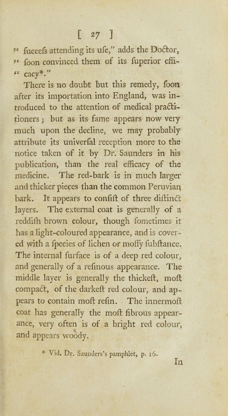 fuccefs attending its life/' adds the Doftor, foon convinced them of its fuperior effi- There is no doubt but this remedy, foon after its importation into England, was in- troduced to the attention of medical pradli^ tioners •, but as its fame appears now very much upon the decline, we may probably attribute its univerfal reception more to the notice taken of it by Dr. Saunders in his publication, than the real efficacy of the medicine. The red-bark is in much larger and thicker pieces than the common Peruvian bark. It appears to confift of three diftindl layers. The external coat is generally of a reddilTi brown colour, though fometimes it has a light-coloured appearance, and is cover- ed with a fpecies of lichen or moffy fubftance. The internal furface is of a deep red colour, and generally of a refinous appearance. The middle layer is generally the thickeft, moil compadl, of the darkeft red colour, and ap- pears to contain moft refin. The innermoft coat has generally the moft fibrous appear- ance, very often is of a bright red colour, and appears woody. * Vid, Dr. Saunders’s pamphlet, p. i6. lu