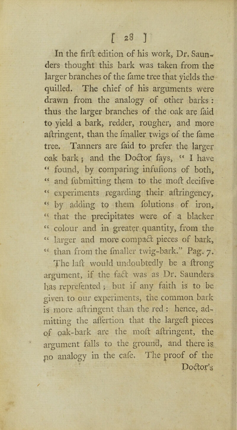 r ] t In the firft edition of his work, Dr. Saun- ders thought this bark was taken from the larger branches of the fame tree that yields the quilled. The chief of his arguments were drawn from the analogy of other barks : thus the larger branches of the oak are faid to yield a bark^ redder, rougher, and more aftringent, than the frnaller twigs of the fame tree. Tanners are faid to prefer the larger oak bark 5 and the Doctor fays, ‘‘ I have found, by comparing infufions of both, and fubmitting them to the moft decifive experiments regarding their aftringency, by adding to them folutions of iron, that the precipitates were of a blacker colour and in greater quantity, from the “ larger and more compaft pieces of bark, than from the frnaller twig-bark.” Pag. 7. The laft v/ould undoubtedly be a ftrong argument, if the faft was as Dr, Saunders has reprefented; but if any faith is to be given to our experiments, the common bark is more aftringent than the red : hence, ad- mitting the affertioa that the largeft pieces of oak-bark are the moft aftringent, the argument falls to the ground, and there is jio analogy in the cafe. The proof of the Doftor's