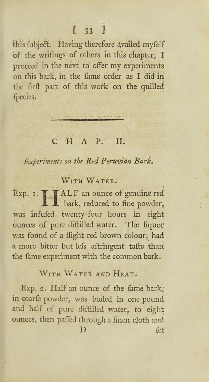 this iubjeft. Having therefore a,vailed myfelf of the writings of others in this chapter, I proceed in the next to offer my experiments on this bark, in the fame order as I did In the firft part of this work on the quilled fpecies. C H A P:. II; Experiments on the Red Peruvian Bdrk^ With Water; ^ , Exp. I. T T ALF an ounce of gerimne red JL JL bark, reduced to fine powder, was infufed twenty-four hours in eight ounces of pure diftilled water. The liquor was found of a flight red brown colour, had a more bitter but lefs aftringent taflie than, the fame experiment with the common bark. With Water and Heat. > > /■ • Exp. 2. Half an ounce of the fame bark, in coarfe powder, was boiled in one pound and half of pure diftilled water, to eight ounces, then pafled through a linen cloth and D fet