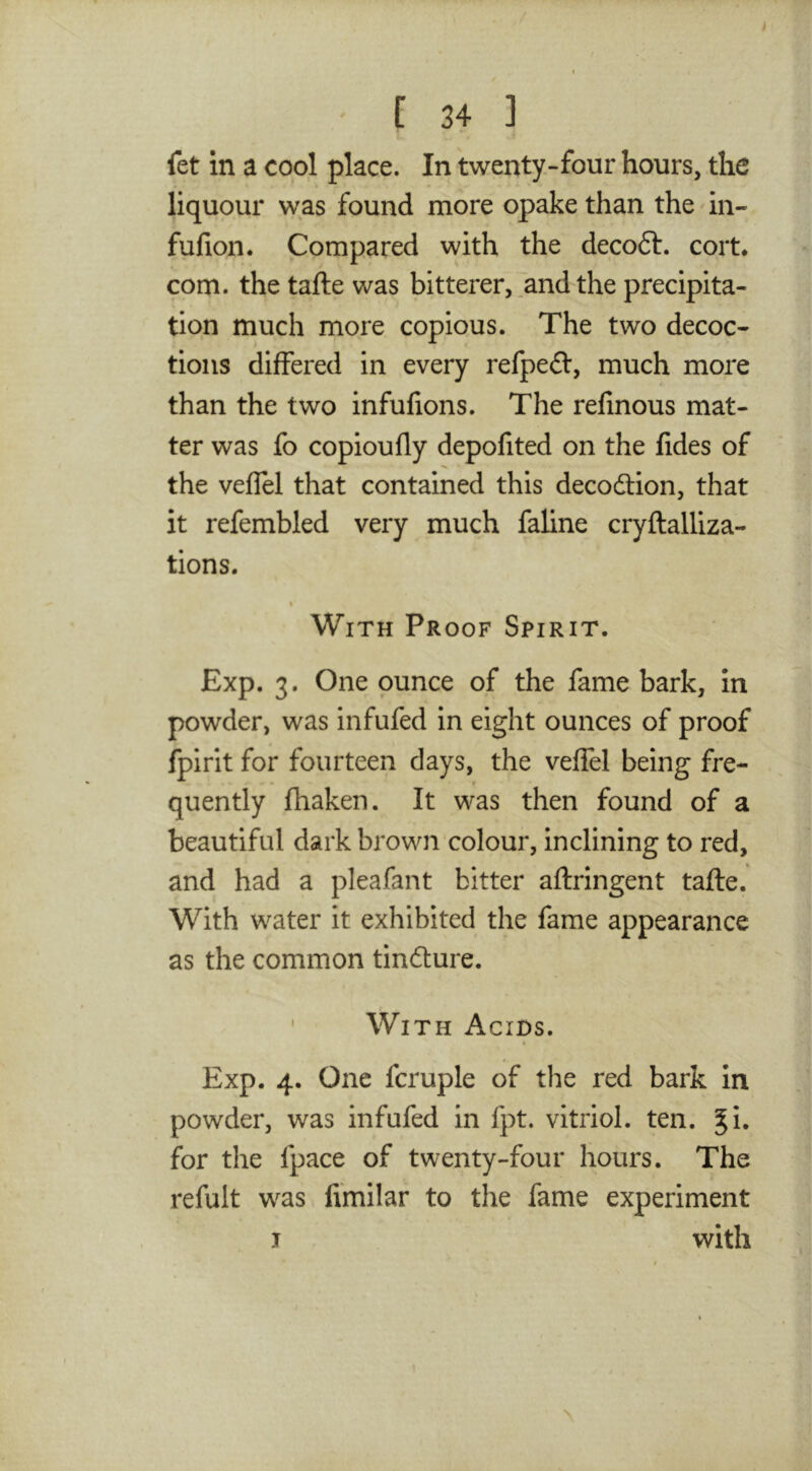 fet in a cool place. In twenty-four hours, the liquour was found more opake than the in- fufion. Compared with the deco6t. cort* com. the tafte was bitterer, ,and the precipita- tion much more copious. The two decoc- tions differed in every refpeft, much more than the two infulions. The relinous mat- ter was fo copioufly depofited on the fides of the veffel that contained this decodlion, that it refembled very much faline cryftalUza- tions. I With Proof Spirit. Exp. 3. One ounce of the fame bark, in powder, was infufed in eight ounces of proof fpirit for fourteen days, the veffel being fre- quently fhaken. It was then found of a beautiful dark brown colour, inclining to red, and had a pleafant bitter aflringent tafte. With water it exhibited the fame appearance as the common tinfture. ‘ With Acids. Exp. 4. One fcruple of the red bark in powder, was infufed in fpt. vitriol, ten. ^i. for the fpace of twenty-four hours. The refult was fimilar to the fame experiment I with