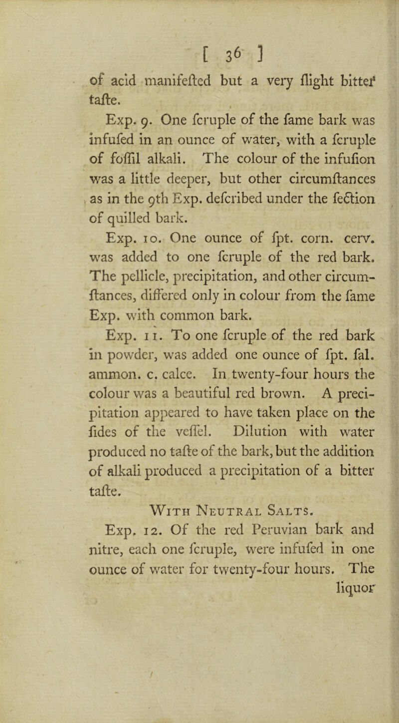 of acid manifefted but a very flight bittef tafle. I Exp. 9. One fcruple of the fame bark was infufed in an ounce of water, with a fcruple of foffil alkali. The colour of the infufion was a little deeper, but other circumftances , as in the 9th Exp. defcribed under the fe6lion of quilled bark. Exp. 10. One ounce of fpt. corn. cerv. w^as added to one fcruple of the red bark. The pellicle, precipitation, and other circum- ftances, differed only in colour from the fame Exp. with common bark. Exp. 11. To one fcruple of the red bark in powder, was added one ounce of fpt, fal. ammon. c. cake. In twenty-four hours the colour was a beautiful red brown. A preci- pitation appeared to have taken place on the fides of the veffel. Dilution with water produced no tafte of the bark, but the addition of alkali produced a precipitation of a bitter tafte. With Neutral Salts. Exp. 12. Of the red Peruvian bark and nitre, each one fcruple, were infufed in one ounce of water for twenty-four hours. The liquor /