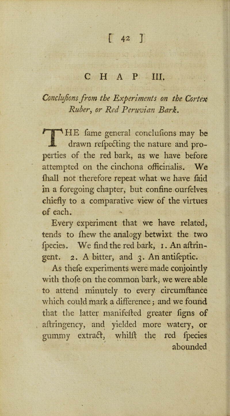 CHAP III. Concliijions from the 'Experiments on the Cortex Rubery or Red Peruvian Bark. HE fame general conclufions may be JL drawn refpedling the nature and pro- perties of the red bark, as we have before attempted on the cinchona officinalis. We fhall not therefore repeat what we have laid in a foregoing chapter, but confine ourfelves chiefly to a comparative view of the virtues of each. Every experiment that we have related, tends to Ihew the analogy betwixt the two Ipecies. We find the red bark, i. An aflrin- gent. 2. A bitter, and 3. An antifeptic. As thefe experiments were made conjointly with thofe on the common bark, we were able to attend minutely to every circumftance which could mark a difference ^ and we found that the latter manifefted greater figns of , aftringency, and yielded more watery, or gummy extraft, whilft the red fpecies abounded