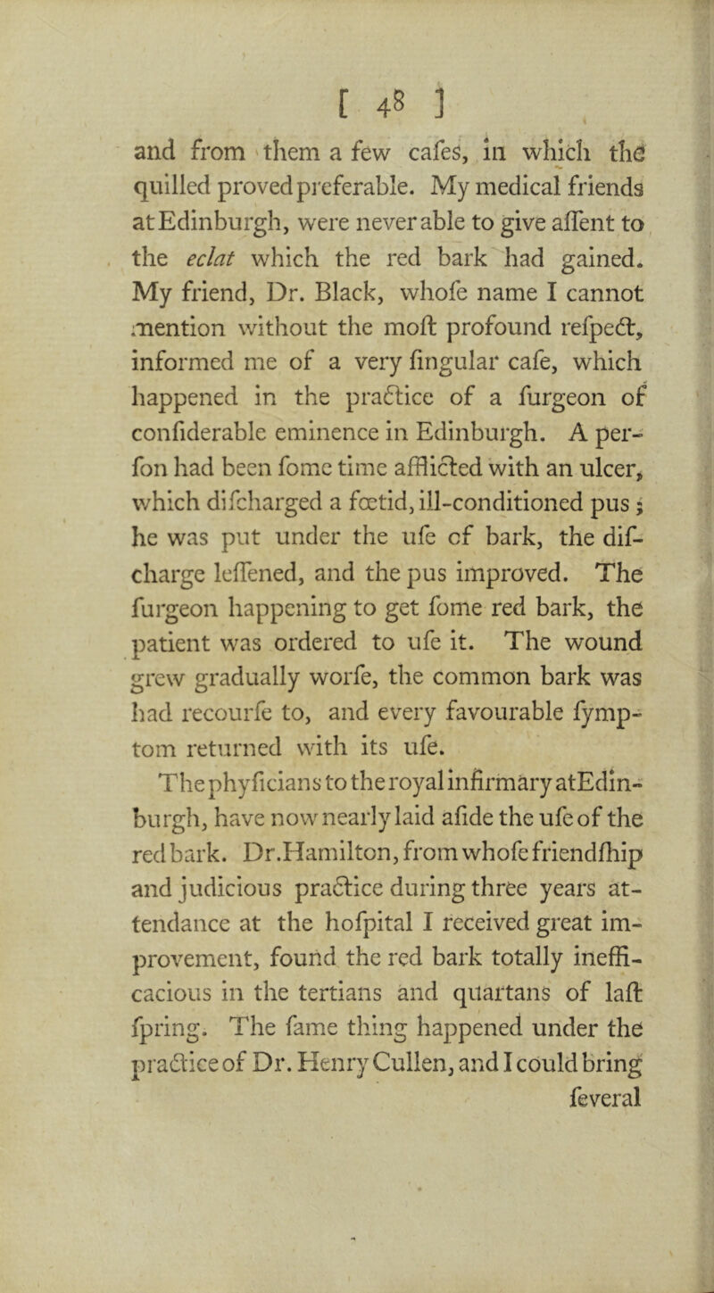 i and from 'them a few cafe^, in which thd quilled proved pi'eferable. My medical friends at Edinburgh, were never able to give aflent to', the eclat which the red bark^iad gained. My friend, Dr. Black, whofe name I cannot mention without the mofl: profound refped:, informed me of a very lingular cafe, which happened in the pra6lice of a furgeon of confiderable eminence in Edinburgh. A per- fon had been fome time afflicted with an ulcer, which difcharged a foetid, ill-conditioned pus; he was put under the life of bark, the dif- charge leffened, and the pus improved. The furgeon happening to get fome red bark, the patient was ordered to ufe it. The wound grew gradually worfe, the common bark was had recourfe to, and every favourable fymp- tom returned with its ufe. The phyficians to the royal Infirmary atEdin- burgh, have now nearly laid afide the ufe of the red bark. Dr.Hamilton, from whofe friendfhip and judicious pra6tice during three years at- tendance at the hofpital I received great im- provement, found the red bark totally ineffi- cacious in the tertians and quartans of laft: fpring. The fame thing happened under the pradice of Dr. Henry Cullen, and I could bring feveral