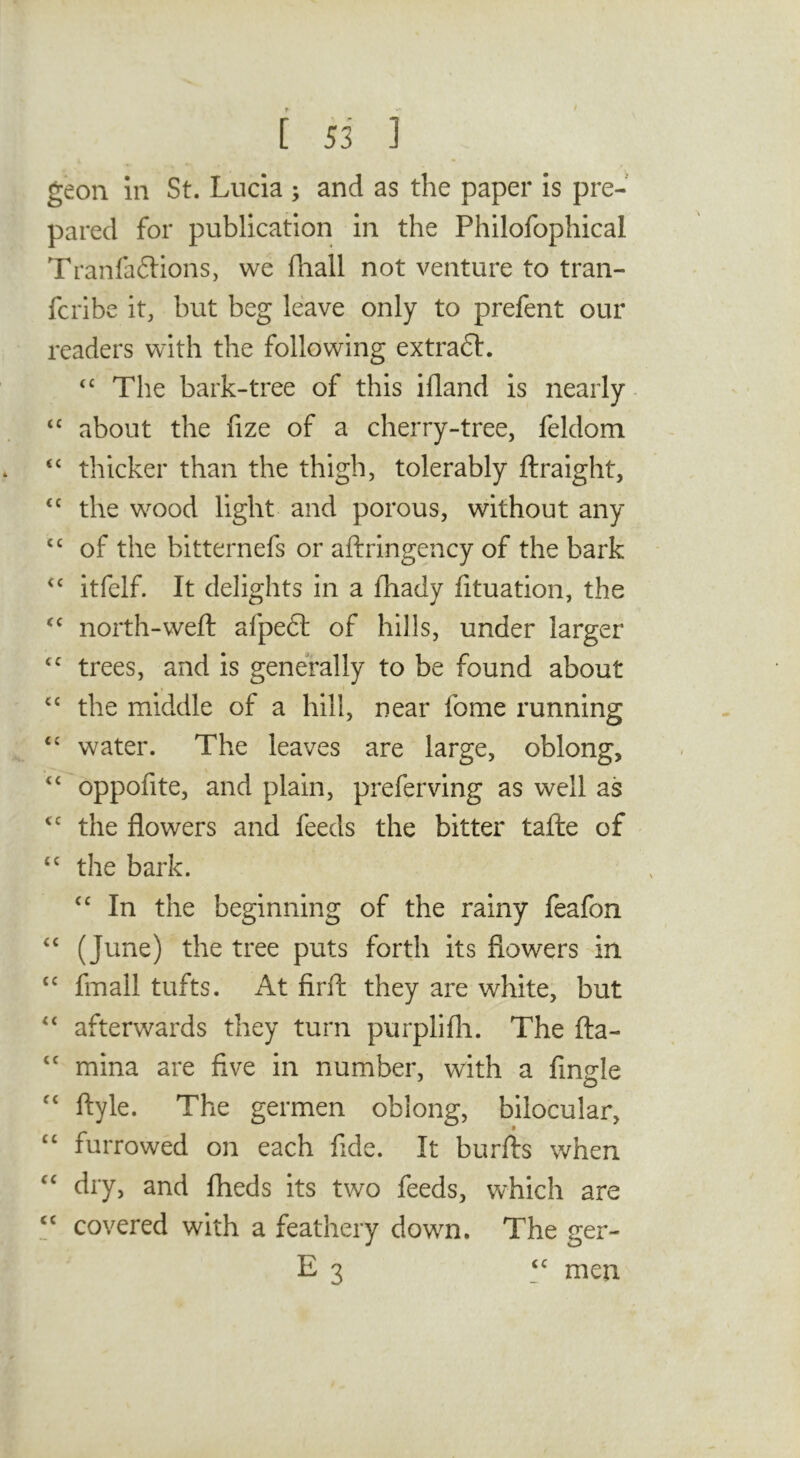 geon in St. Lucia ; and as the paper is pre- pared for publication in the Philofophical Tranfaftions, we fhall not venture to tran- fcribe it, but beg leave only to prefent our readers with the following extraft. The bark-tree of this ifland is nearly- about the fize of a cherry-tree, feldom ‘‘ thicker than the thigh, tolerably ftraight, the wood light and porous, without any “ of the bitternefs or aftringency of the bark itfelf. It delights in a fhady fituation, the north-weft afpeft of hills, under larger trees, and is generally to be found about the middle of a hill, near fome running water. The leaves are large, oblong, oppofite, and plain, preferving as well as the flowers and feeds the bitter tafte of the bark. In the beginning of the rainy feafon (June) the tree puts forth its flowers in fmall tufts. At firft they are white, but afterwards they turn purplifli. The fta- mina are five in number, with a Angle ftyle. The germen oblong, bilocular, “ furrowed on each fide. It burfts when dry, and fheds its two feeds, which are “ covered with a feathery down. The ger- E 3 men