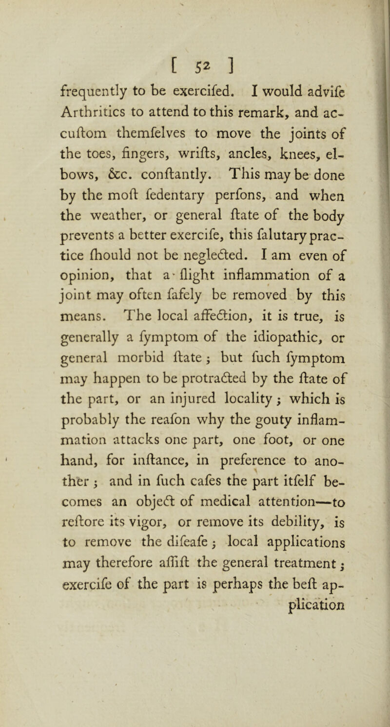 frequently to be exercifed, I would advifc Arthritics to attend to this remark, and ac- cuftom themfelves to move the joints of the toes, fingers, wrills, ancles, knees, el- bows, &c. conftantly. This may be-done by the mofi: fedentary perfons, and when the weather, or general ftate of the body prevents a better exercife, this falutary prac- tice (hould not be negleded. I am even of opinion, that a''flight inflammation of a joint may often fafely be removed by this means. The local affedlion, it is true, is generally a fymptoin of the idiopathic, or general morbid ftate; but fuch fymptom may happen to be protradled by the ftate of the part, or an injured locality; which is probably the reafon why the gouty inflam- mation attacks one part, one.foot, or one hand, for inftance, in preference to ano- ther ; and in fuch cafes the part itfelf be- comes an objefl: of medical attention—to reftore its vigor, or remove its debility, is to remove the difeafe; local applications may therefore affift the general treatment; exercife of the part is perhaps the beft ap- . * plication