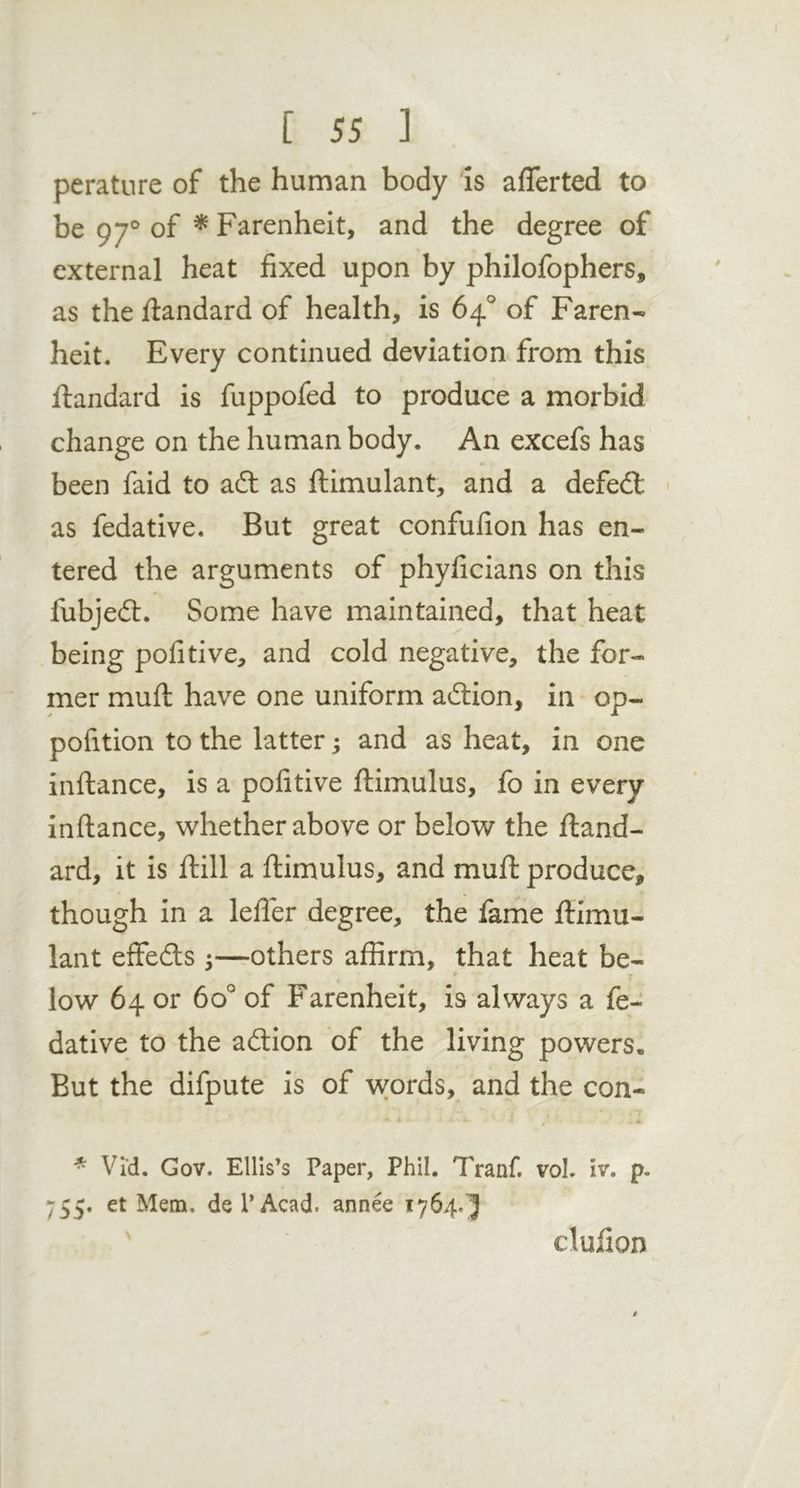 perature of the human body is afferted to be 97® of ^ Farenheit, and the degree of external heat fixed upon by philofophers, as the flandard of health, is 64.° of Faren- heit. Every continued deviation from this flandard is fuppofed to produce a morbid change on the human body. An excefs has been faid to adl as flimulant, and a defedl • as fedative. But great confufion has en- tered the arguments of phyficians on this fubjedt. Some have maintained, that heat being pofitive, and cold negative, the for- mer mufl have one uniform adlion, in op- pofition to the latter; and as heat, in one inftance, is a pofitive flimulus, fo in every inftance, whether above or below the fland- ard, it is flill a ftimulus, and muft produce, though in a lefler degree, the fame flimu- lant effedls ;—others affirm, that heat be- low 64 or 60° of Farenheit, is always a fe- dative to the adlion of the living powers. But the difpute is of \vords, and the con- Vid. Gov. Ellis’s Paper, Phil. Tranf. vol. iv. p, 755. et Mena, de I* Acad, annee 1764.^ \ clufion