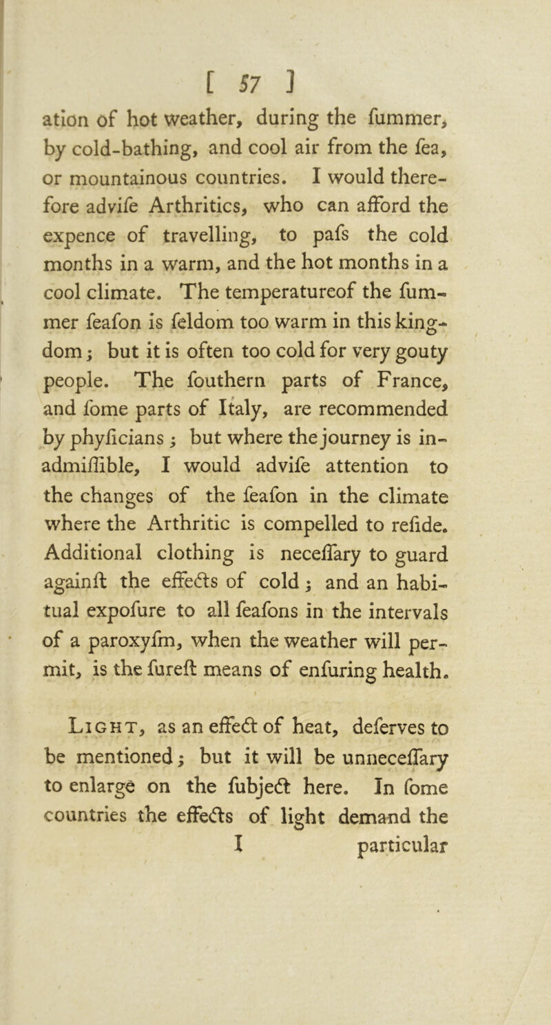 atlon of hot weather, during the fummer, by cold-bathing, and cool air from the fea, or mountainous countries. I would there- fore advife Arthritics, who can afford the expence of travelling, to pafs the cold months in a warm, and the hot months in a cool climate. The temperatureof the fum- mer feafon is feldom too warm in this king- dom ; but it is often too cold for very gouty people. The fouthern parts of France, and fome parts of Italy, are recommended by phyficians ; but where the journey is in- admiffible, I would advife attention to the changes of the feafon in the climate where the Arthritic is compelled to refide. Additional clothing is neceffary to guard againft the effects of cold; and an habi- tual expofure to all feafons in' the intervals of a paroxyfm, when the weather will per-r mit, is the fureft means of enfuring health. I Light, as an effedl of heat, deferves to be mentioned; but it will be unneceffary to enlarge on the fubjeft here. In fome countries the effefts of light demand the I particular