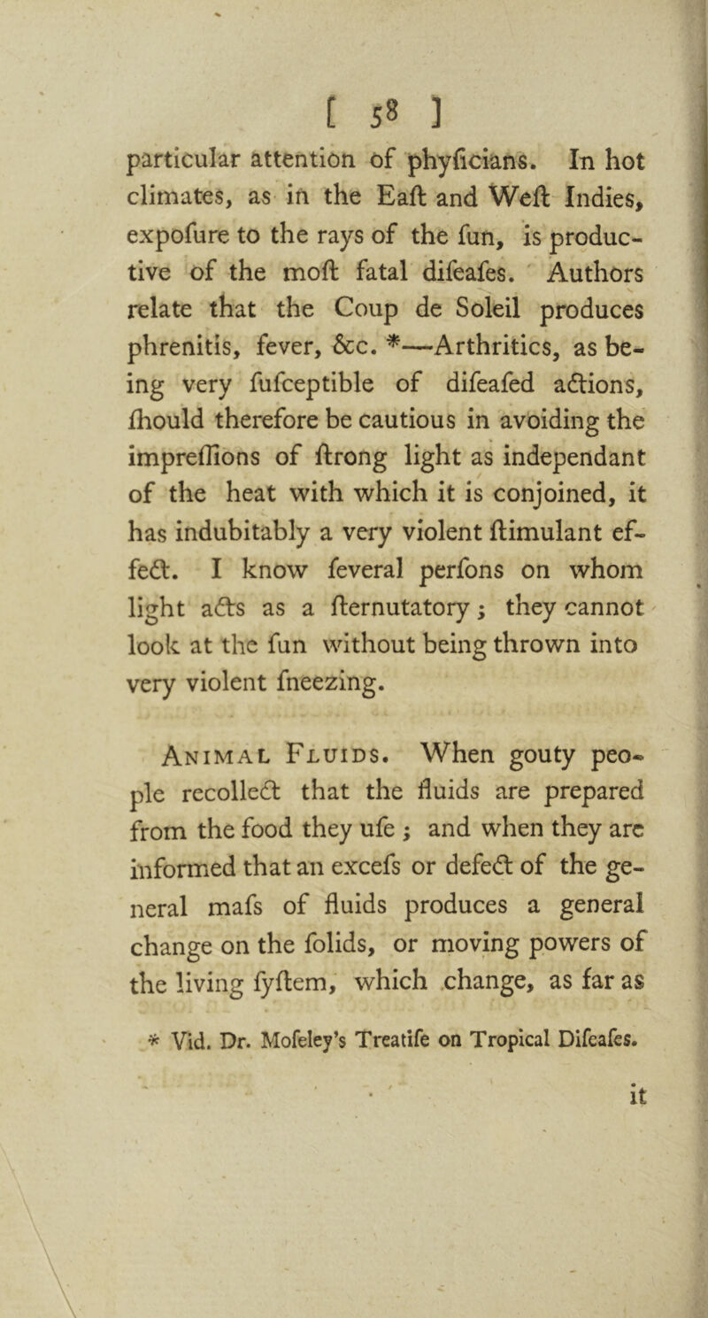 particular attention of phyficians. In hot climates, as- in the Ball: and Weft Indies, expofure to the rays of the fun, is produc- tive of the moft fatal difeafes. ' Authors relate that the Coup de Soleil produces > phrenitis, fever, &c. ^—Arthritics, as be- ing very fufceptible of difeafed aftions, • • • fhould therefore be cautious in avoiding the impreflibns of ftrong light as independant of the heat v^ith which it is conjoined, it has indubitably a very violent ftimulant ef- feft. I know feveral perfons on whom light afts as a fternutatory; they cannot look at the fun without being thrown into very violent fneezing. . Animal Fluids. When gouty peo- ple recoiled that the fluids are prepared from the food they ufe ; and when they arc informed that an excefs or defed of the ge- neral mafs of fluids produces a general change on the folids, or moving powers of the living fyftem, which .change, as far as * Vid. Dr. Mofeley’s Treatife an Tropical Difeafes. it