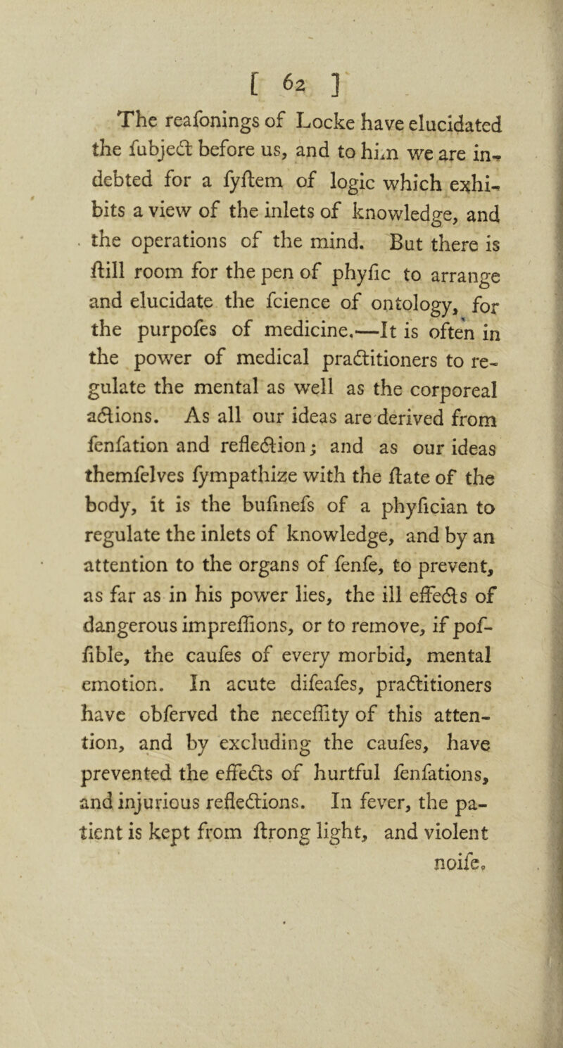 The reafonings of Locke have elucidated the fubjedl before us, and to him we are in^ debted for a fyftem of logic which e^chi- bits a view of the inlets of knowledge, and . the operations of the mind. But there is ftill room for the pen of phyfic to arrange and elucidate the fcience of ontology, for the purpofes of medicine,—It is often in the power of medical pradlitioners to re- gulate the mental as well as the corporeal adlions. As all our ideas are derived from fenfation and refledlion; and as our ideas themfelves fympathize with the date of the body, it is the bufmefs of a phyfician to regulate the inlets of knowledge, and by an attention to the organs of fenfe, to prevent, as far as in his power lies, the ill elFecSls of dangerous impreffions, or to remove, if pof- fible, the caufes of every morbid, mental emotion. In acute difeafes, praftitioners have obferved the neceffity of this atten- tion, and by excluding the caufes, have prevented the effedts of hurtful fenfations, and injurious refledlions. In fever, the pa- tient is kept from ftrong light, and violent noife.