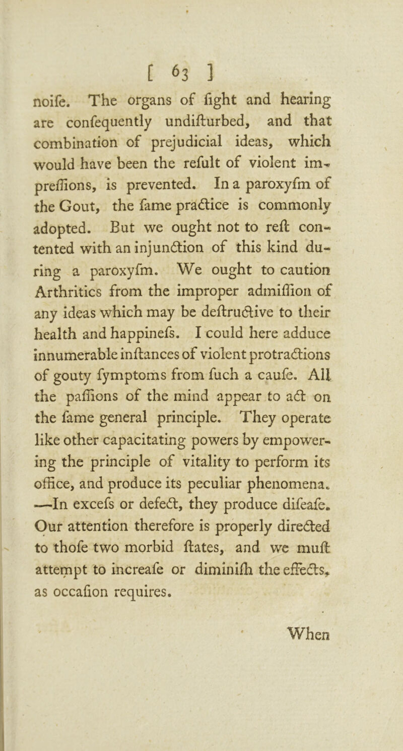 noife. The organs of fight and hearing arc confequently undifturbed, and that combination of prejudicial ideas, which would have been the refult of violent im- predion s, is prevented. In a paroxyfm of the Gout, the fame pradlice is commonly adopted. But we ought not to reft con- tented with an injundtion of this kind du- ring a paroxyfm. We ought to caution Arthritics from the improper admiffiori of any ideas which may be deftruclive to their health and happinefs. I could here adduce innumerable inftances of violent protradlions of gouty fymptoms from fuch a caufe. All the paffions of the mind appear,to adl on the fame general principle. They operate like other capacitating powers by empower- ing the principle of vitality to perform its office, and produce its peculiar phenomena. —In excefs or defedt, they produce difeafe. Our attention therefore is properly diredled to thofe two morbid ftates, and wc muft attempt to increafe or diminilh the effedls^ as occafion requires. When