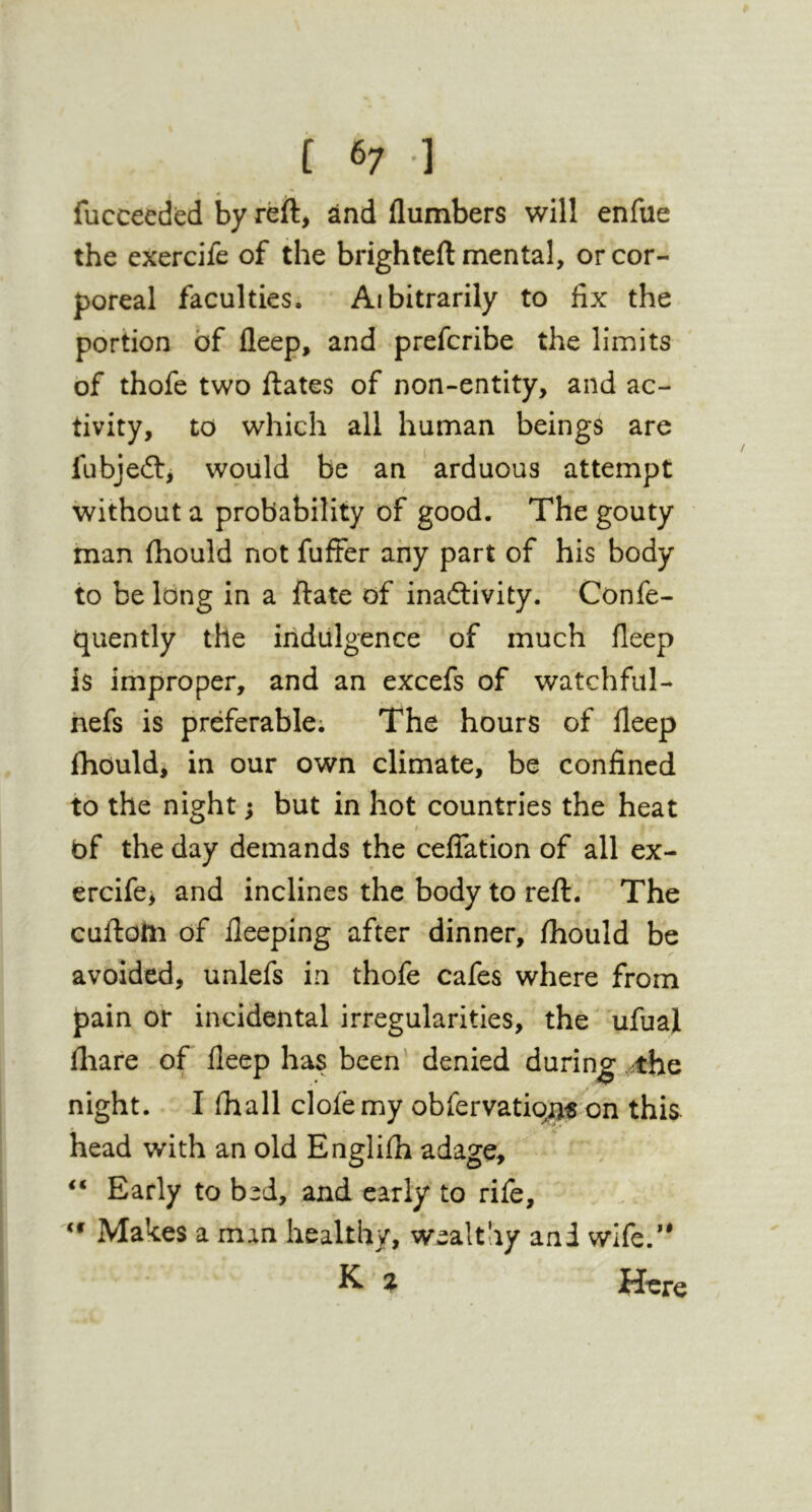 [ 6; ] fucceedbd by reft> and flumbers will enfue the exercife of the brighteft mental, or cor- poreal faculties. Aibitrarily to fix the portion of fleep, and prefcribe the limits of thofe two ftates of non-entity, and ac- tivity, to which all human beings are fubjeft^ would be an arduous attempt without a probability of good. The gouty man fiiould not fuffer any part of his body to belong in a ftate of inadlivity. Confe- quently the indulgence of much fleep is improper, and an excefs of watchfiil- hefs is preferable; The hours of fleep Ihouldi in our own climate, be confined to the night; but in hot countries the heat t of the day demands the cefTation of all ex- ercife> and inclines the body to reft. The cuftolii of lleeping after dinner, fhould be avoided, unlefs in thofe cafes where from pain or incidental irregularities, the ufuaj fliare of fleep has been' denied durinjg ,.^the night. I fhall clofemy obfervatio^^ on this head with an old Englifh adage, “ Early to bed, and early to rife. Makes a man healthy, wealthy and wife.*' K z Here